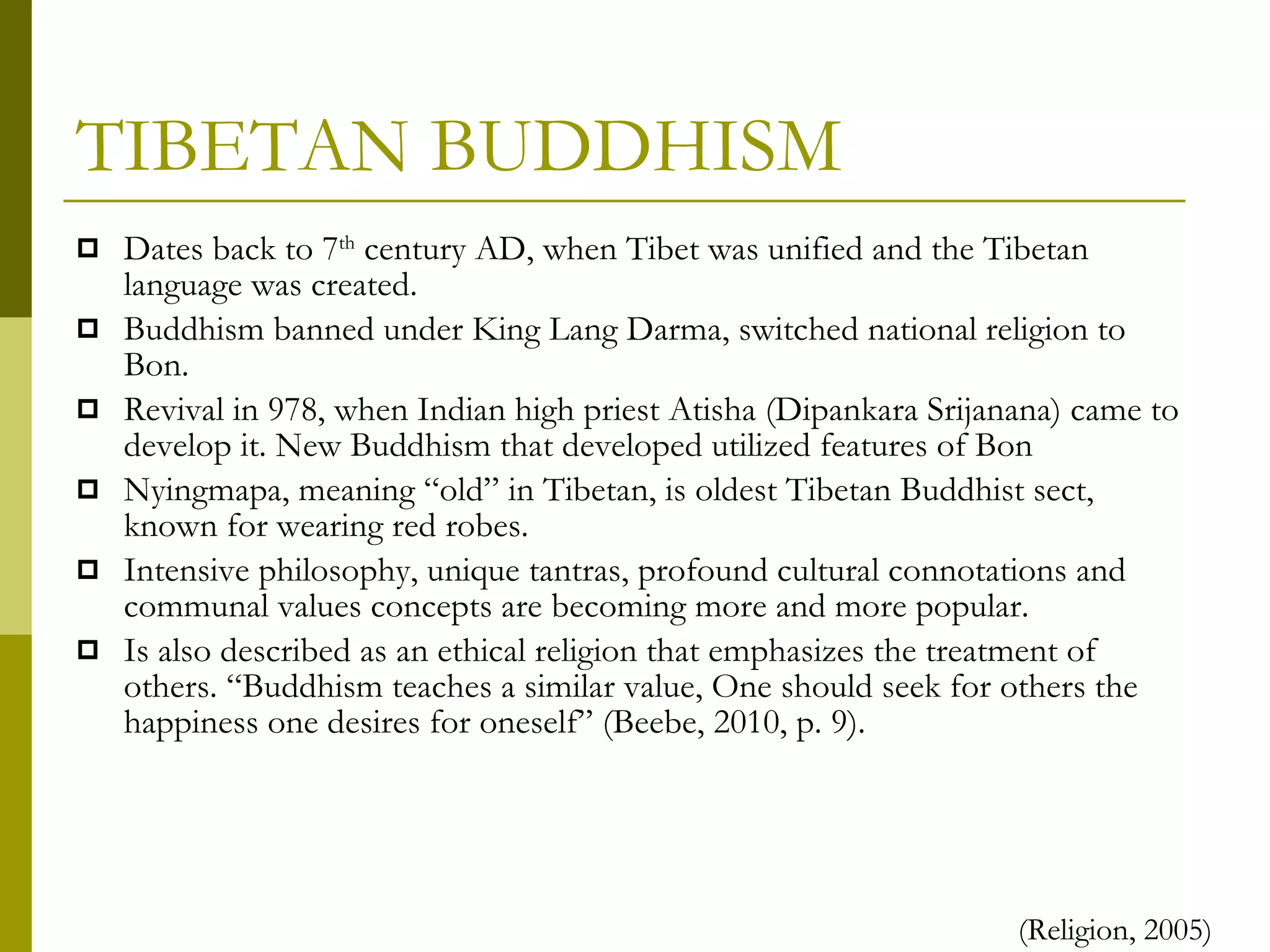 TIBETAN BUDDHISM Dates back to 7 th  century AD, when Tibet was unified and the Tibetan language was created.  Buddhism banned under King Lang Darma, switched national religion to Bon. Revival in 978, when Indian high priest Atisha (Dipankara Srijanana) came to develop it. New Buddhism that developed utilized features of Bon Nyingmapa, meaning “old” in Tibetan, is oldest Tibetan Buddhist sect, known for wearing red robes. Intensive philosophy, unique tantras, profound cultural connotations and communal values concepts are becoming more and more popular. Is also described as an ethical religion that emphasizes the treatment of others. “Buddhism teaches a similar value, One should seek for others the happiness one desires for oneself” (Beebe, 2010, p. 9). (Religion, 2005) 