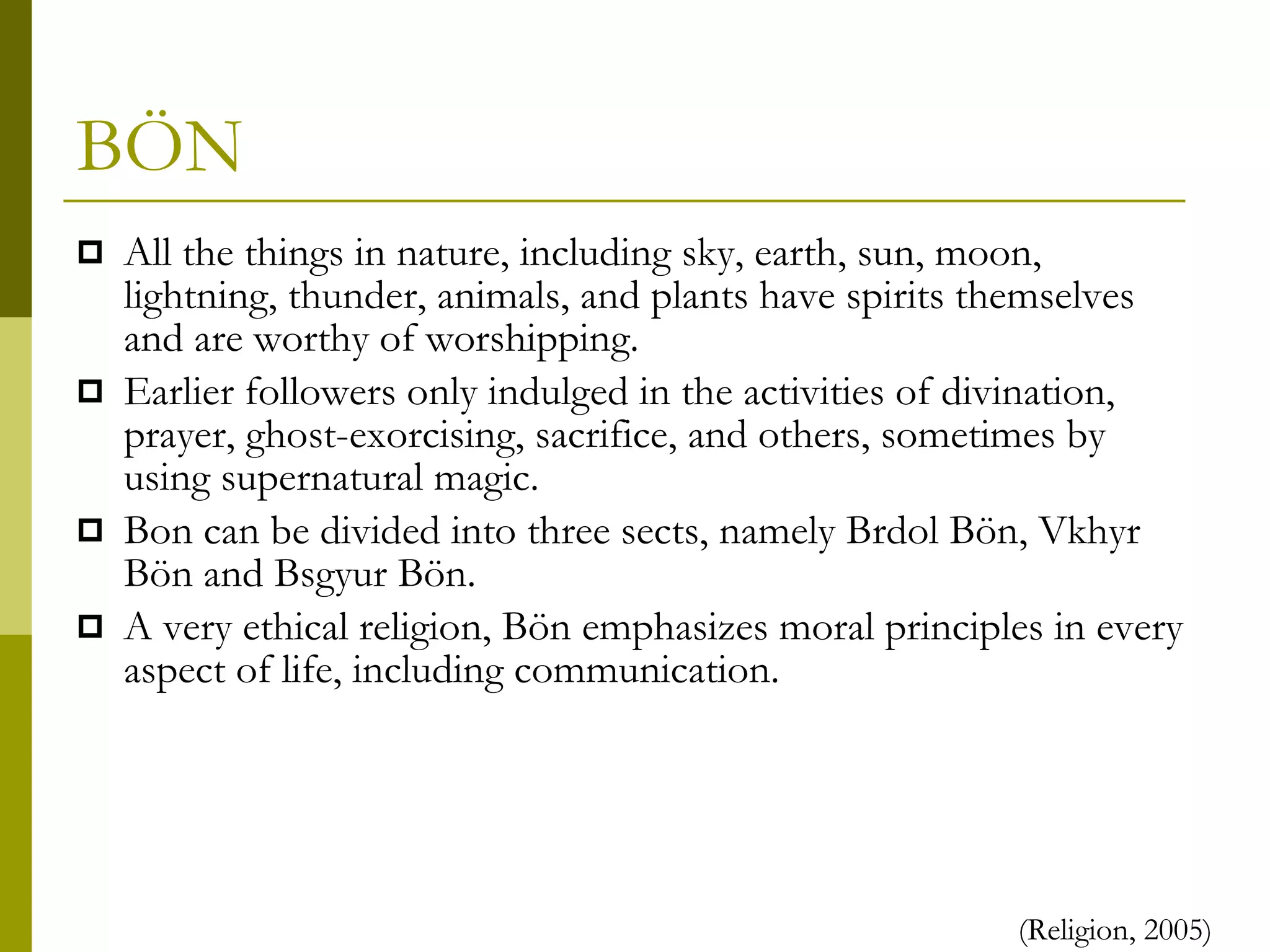 BÖN All the things in nature, including sky, earth, sun, moon, lightning, thunder, animals, and plants have spirits themselves and are worthy of worshipping.  Earlier followers only indulged in the activities of divination, prayer, ghost-exorcising, sacrifice, and others, sometimes by using supernatural magic. Bon can be divided into three sects, namely Brdol Bön, Vkhyr Bön and Bsgyur Bön. A very ethical religion, Bön emphasizes moral principles in every aspect of life, including communication. (Religion, 2005) 