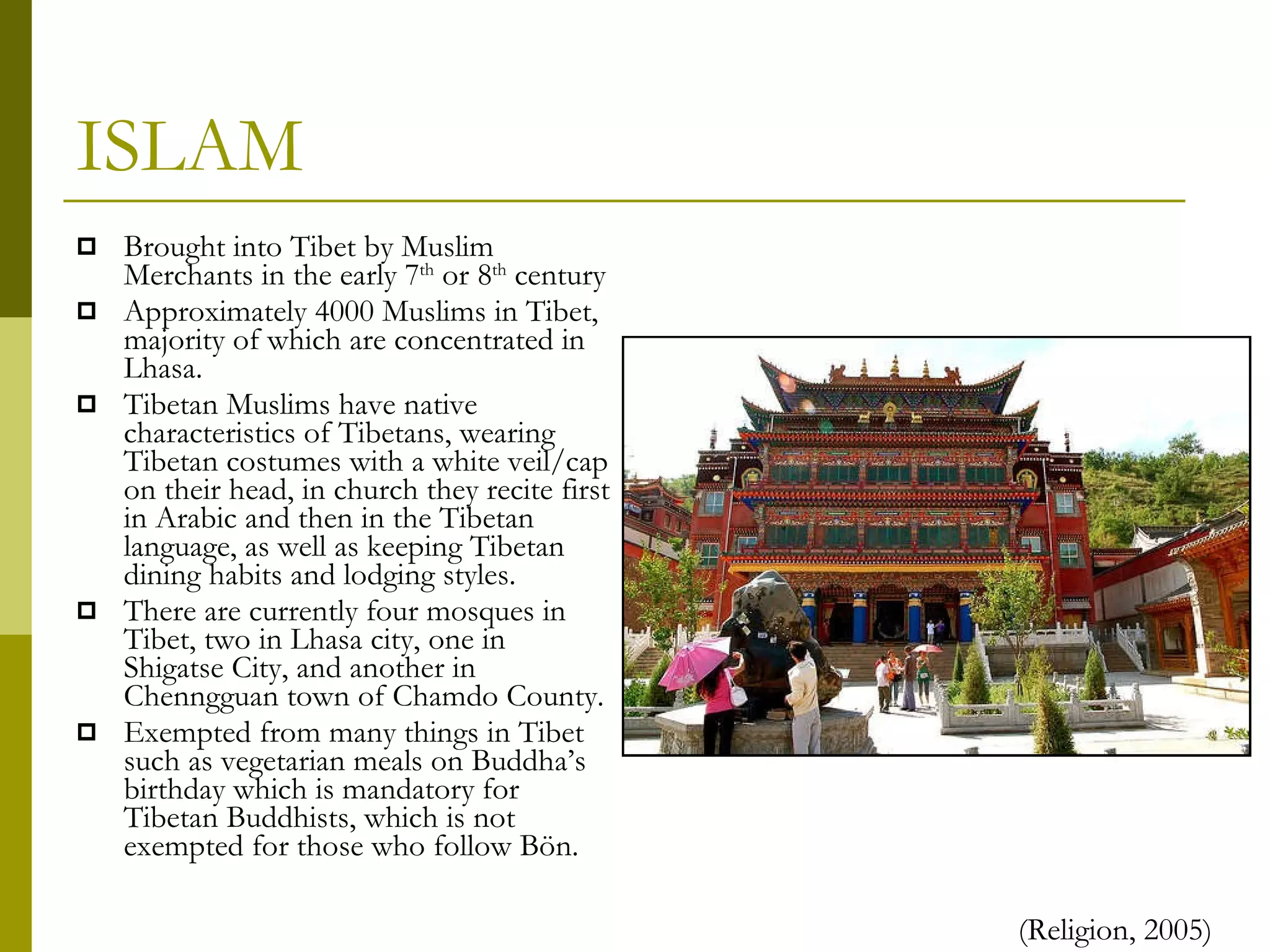 ISLAM Brought into Tibet by Muslim Merchants in the early 7 th  or 8 th  century Approximately 4000 Muslims in Tibet, majority of which are concentrated in Lhasa. Tibetan Muslims have native characteristics of Tibetans, wearing Tibetan costumes with a white veil/cap on their head, in church they recite first in Arabic and then in the Tibetan language, as well as keeping Tibetan dining habits and lodging styles. There are currently four mosques in Tibet, two in Lhasa city, one in Shigatse City, and another in Chenngguan town of Chamdo County. Exempted from many things in Tibet such as vegetarian meals on Buddha’s birthday which is mandatory for Tibetan Buddhists, which is not exempted for those who follow Bön. (Religion, 2005) 