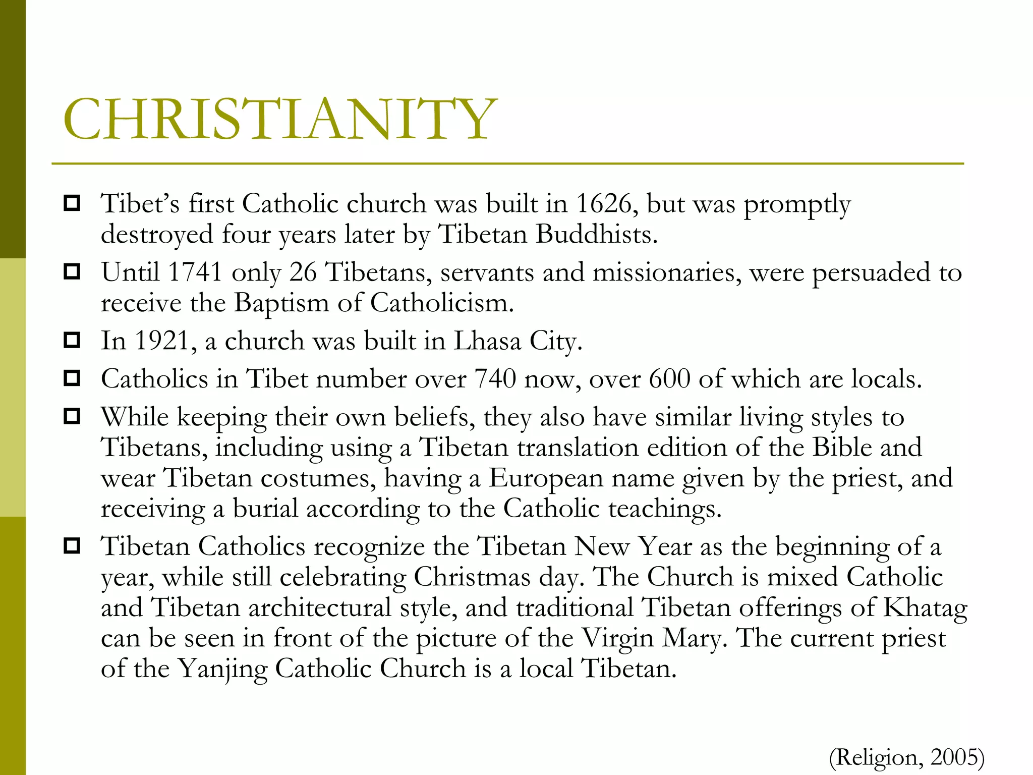 CHRISTIANITY Tibet’s first Catholic church was built in 1626, but was promptly destroyed four years later by Tibetan Buddhists. Until 1741 only 26 Tibetans, servants and missionaries, were persuaded to receive the Baptism of Catholicism. In 1921, a church was built in Lhasa City. Catholics in Tibet number over 740 now, over 600 of which are locals. While keeping their own beliefs, they also have similar living styles to Tibetans, including using a Tibetan translation edition of the Bible and wear Tibetan costumes, having a European name given by the priest, and receiving a burial according to the Catholic teachings.  Tibetan Catholics recognize the Tibetan New Year as the beginning of a year, while still celebrating Christmas day. The Church is mixed Catholic and Tibetan architectural style, and traditional Tibetan offerings of Khatag can be seen in front of the picture of the Virgin Mary. The current priest of the Yanjing Catholic Church is a local Tibetan. (Religion, 2005) 