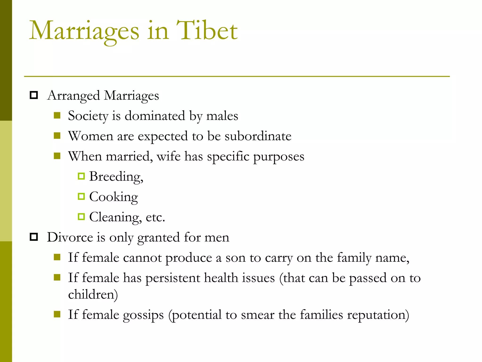Marriages in Tibet Arranged Marriages Society is dominated by males Women are expected to be subordinate When married, wife has specific purposes Breeding, Cooking Cleaning, etc. Divorce is only granted for men If female cannot produce a son to carry on the family name, If female has persistent health issues (that can be passed on to children) If female gossips (potential to smear the families reputation) 