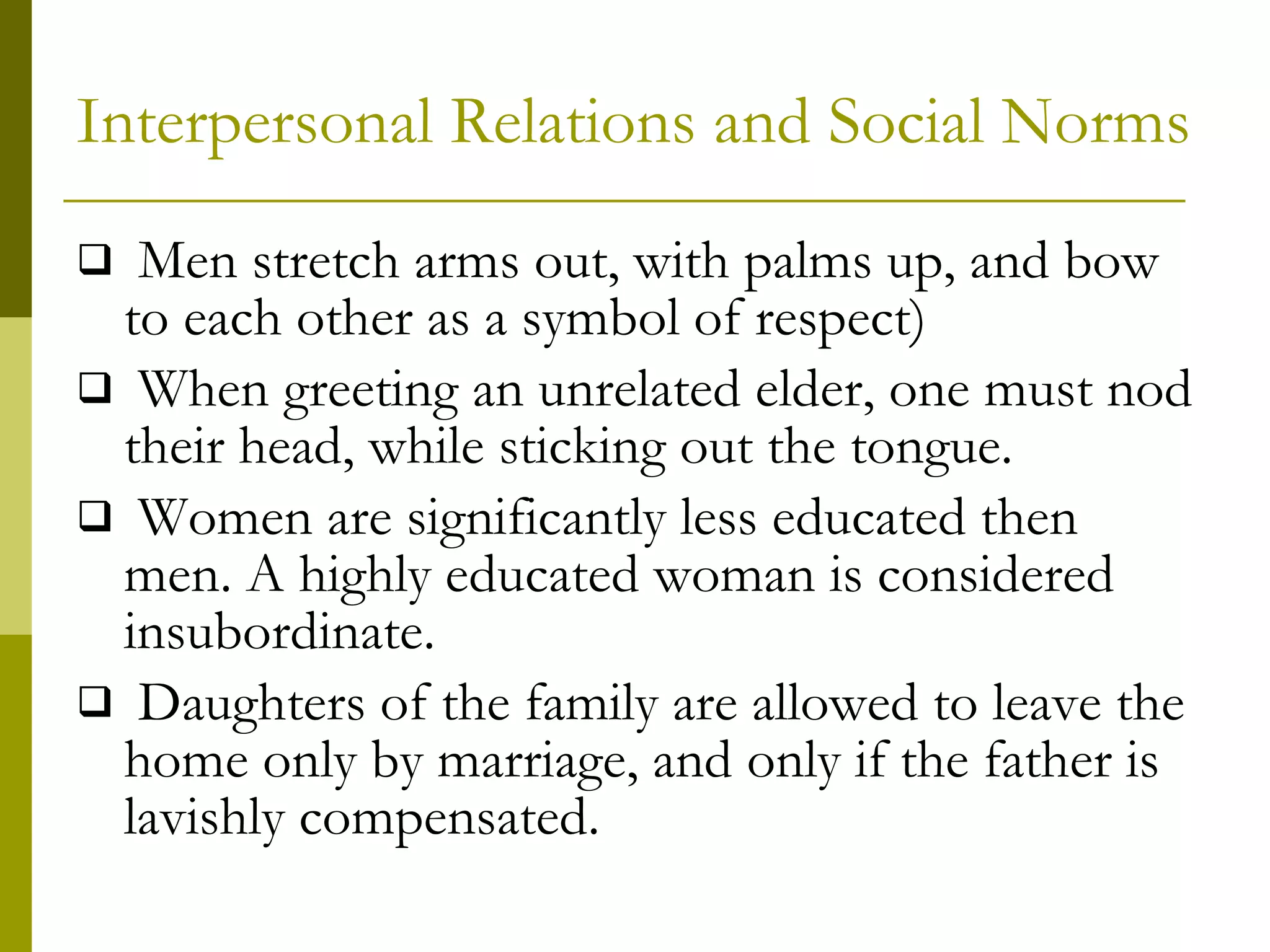 Interpersonal Relations and Social Norms Men stretch arms out, with palms up, and bow to each other as a symbol of respect) When greeting an unrelated elder, one must nod their head, while sticking out the tongue. Women are significantly less educated then men. A highly educated woman is considered insubordinate. Daughters of the family are allowed to leave the home only by marriage, and only if the father is lavishly compensated. 