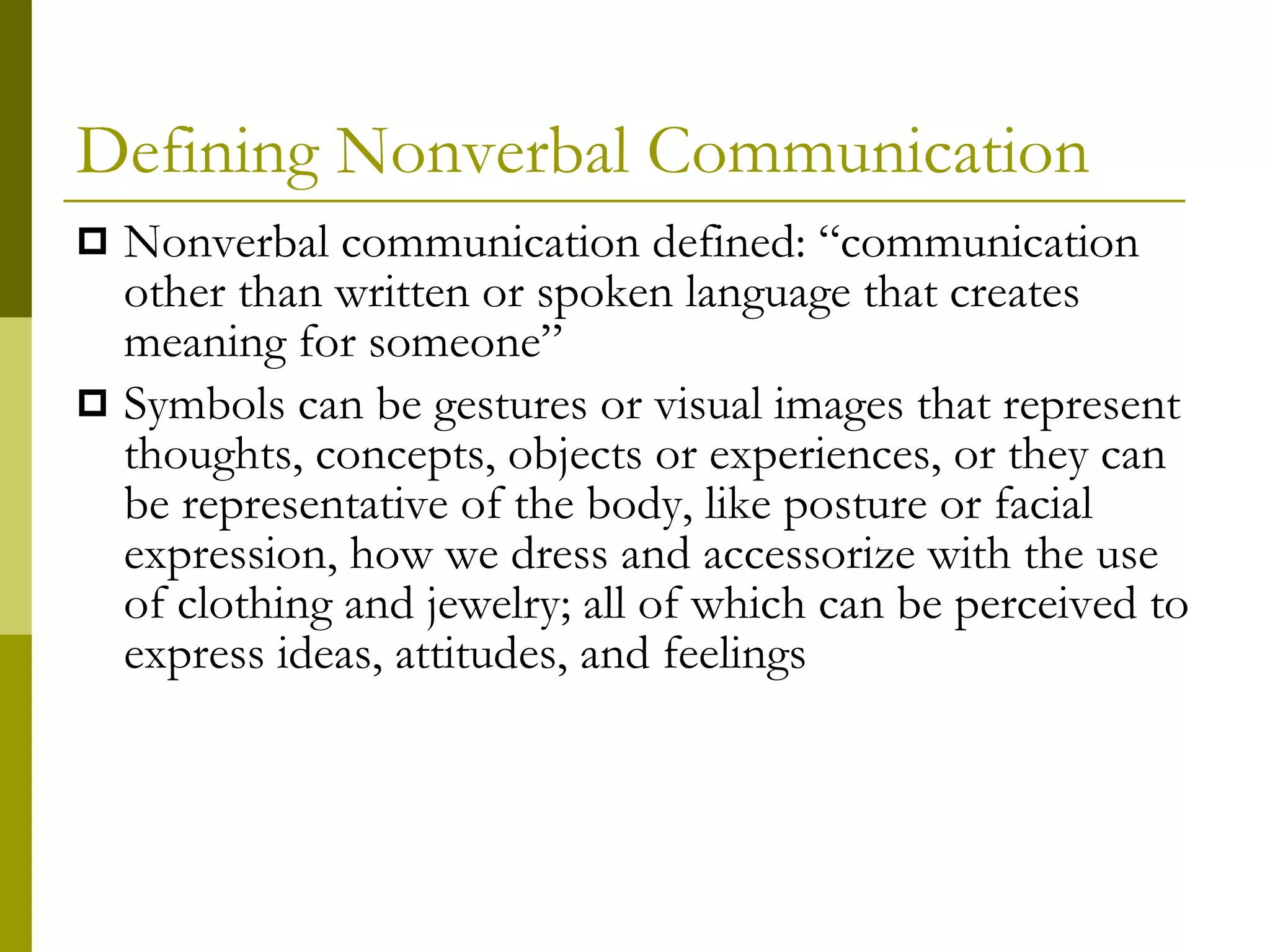 Defining Nonverbal Communication Nonverbal communication defined: “communication other than written or spoken language that creates meaning for someone”  Symbols can be gestures or visual images that represent thoughts, concepts, objects or experiences, or they can be representative of the body, like posture or facial expression, how we dress and accessorize with the use of clothing and jewelry; all of which can be perceived to express ideas, attitudes, and feelings 