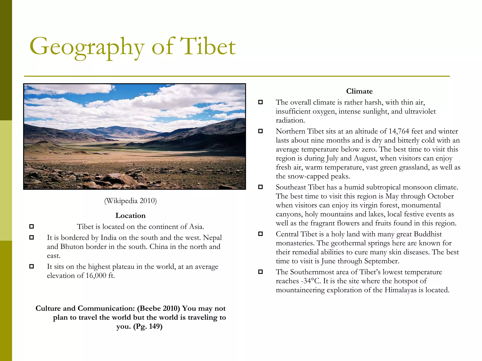 Geography of Tibet Location Tibet is located on the continent of Asia. It is bordered by India on the south and the west. Nepal and Bhuton border in the south. China in the north and east. It sits on the highest plateau in the world, at an average elevation of 16,000 ft. Culture and Communication: (Beebe 2010) You may not plan to travel the world but the world is traveling to you. (Pg. 149) Climate The overall climate is rather harsh, with thin air, insufficient oxygen, intense sunlight, and ultraviolet radiation. Northern Tibet sits at an altitude of 14,764 feet and winter lasts about nine months and is dry and bitterly cold with an average temperature below zero. The best time to visit this region is during July and August, when visitors can enjoy fresh air, warm temperature, vast green grassland, as well as the snow-capped peaks.  Southeast Tibet has a humid subtropical monsoon climate. The best time to visit this region is May through October when visitors can enjoy its virgin forest, monumental canyons, holy mountains and lakes, local festive events as well as the fragrant flowers and fruits found in this region. Central Tibet is a holy land with many great Buddhist monasteries. The geothermal springs here are known for their remedial abilities to cure many skin diseases. The best time to visit is June through September. The Southernmost area of Tibet’s lowest temperature reaches -34°C. It is the site where the hotspot of mountaineering exploration of the Himalayas is located. (Wikipedia 2010) 