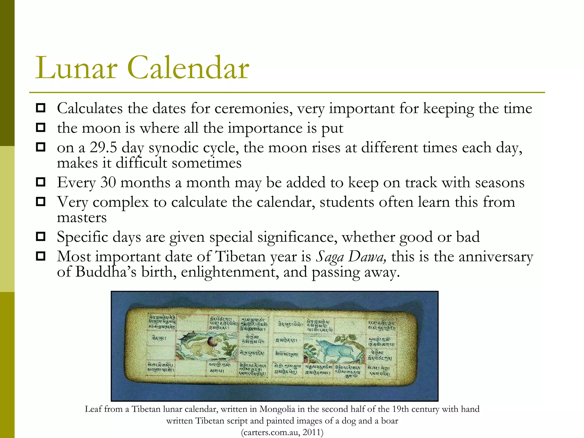 Lunar Calendar Calculates the dates for ceremonies, very important for keeping the time the moon is where all the importance is put on a 29.5 day synodic cycle, the moon rises at different times each day, makes it difficult sometimes  Every 30 months a month may be added to keep on track with seasons Very complex to calculate the calendar, students often learn this from masters Specific days are given special significance, whether good or bad Most important date of Tibetan year is  Saga Dawa,  this is the anniversary of Buddha’s birth, enlightenment, and passing away.  Leaf from a Tibetan lunar calendar, written in Mongolia in the second half of the 19th century with hand written Tibetan script and painted images of a dog and a boar (carters.com.au, 2011) 