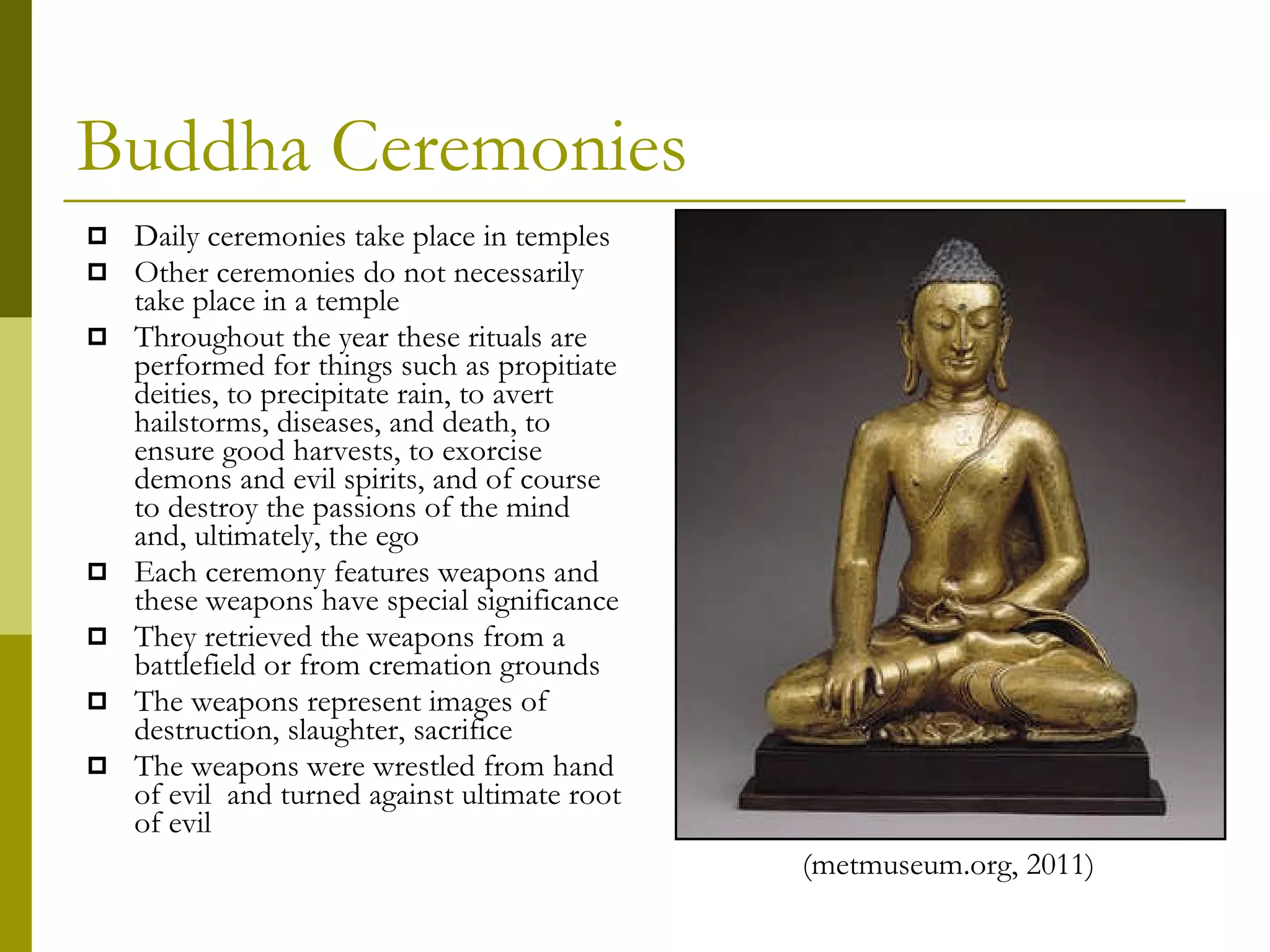 Buddha Ceremonies Daily ceremonies take place in temples Other ceremonies do not necessarily take place in a temple Throughout the year these rituals are performed for things such as propitiate deities, to precipitate rain, to avert hailstorms, diseases, and death, to ensure good harvests, to exorcise demons and evil spirits, and of course to destroy the passions of the mind and, ultimately, the ego Each ceremony features weapons and these weapons have special significance They retrieved the weapons from a battlefield or from cremation grounds The weapons represent images of destruction, slaughter, sacrifice The weapons were wrestled from hand of evil  and turned against ultimate root of evil (metmuseum.org, 2011)  