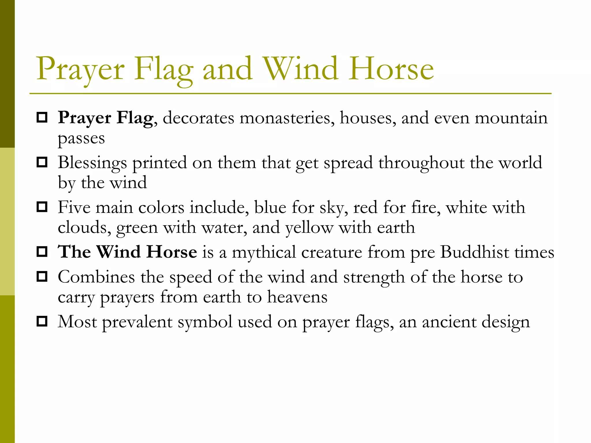 Prayer Flag and Wind Horse Prayer Flag , decorates monasteries, houses, and even mountain passes Blessings printed on them that get spread throughout the world by the wind Five main colors include, blue for sky, red for fire, white with clouds, green with water, and yellow with earth The Wind Horse  is a mythical creature from pre Buddhist times Combines the speed of the wind and strength of the horse to carry prayers from earth to heavens Most prevalent symbol used on prayer flags, an ancient design 