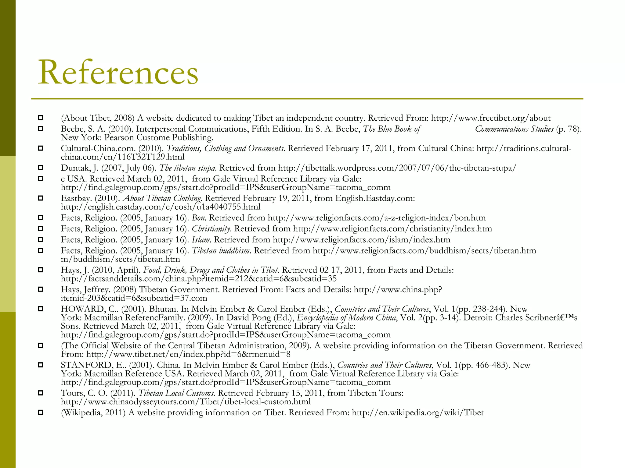 References (About Tibet, 2008) A website dedicated to making Tibet an independent country. Retrieved From: http://www.freetibet.org/about Beebe, S. A. (2010). Interpersonal Commuications, Fifth Edition. In S. A. Beebe,  The Blue Book of  Communications Studies  (p. 78). New York: Pearson Custome Publishing. Cultural-China.com. (2010).  Traditions, Clothing and Ornaments . Retrieved February 17, 2011, from Cultural China: http://traditions.cultural-china.com/en/116T32T129.html Duntak, J. (2007, July 06).  The tibetan stupa . Retrieved from http://tibettalk.wordpress.com/2007/07/06/the-tibetan-stupa/ e USA. Retrieved March 02, 2011,  from Gale Virtual Reference Library via Gale:  http://find.galegroup.com/gps/start.do?prodId=IPS&userGroupName=tacoma_comm Eastbay. (2010).  About Tibetan Clothing . Retrieved February 19, 2011, from English.Eastday.com: http://english.eastday.com/e/cosh/u1a4040755.html Facts, Religion. (2005, January 16).  Bon . Retrieved from http://www.religionfacts.com/a-z-religion-index/bon.htm Facts, Religion. (2005, January 16).  Christianity . Retrieved from http://www.religionfacts.com/christianity/index.htm Facts, Religion. (2005, January 16).  Islam . Retrieved from http://www.religionfacts.com/islam/index.htm Facts, Religion. (2005, January 16).  Tibetan buddhism . Retrieved from http://www.religionfacts.com/buddhism/sects/tibetan.htm m/buddhism/sects/tibetan.htm Hays, J. (2010, April).  Food, Drink, Drugs and Clothes in Tibet . Retrieved 02 17, 2011, from Facts and Details: http://factsanddetails.com/china.php?itemid=212&catid=6&subcatid=35 Hays, Jeffrey. (2008) Tibetan Government. Retrieved From: Facts and Details: http://www.china.php?itemid-203&catid=6&subcatid=37.com HOWARD, C.. (2001). Bhutan. In Melvin Ember & Carol Ember (Eds.),  Countries and Their Cultures , Vol. 1(pp. 238-244). New York: Macmillan ReferencFamily. (2009). In David Pong (Ed.),  Encyclopedia of Modern China , Vol. 2(pp. 3-14). Detroit: Charles Scribnerâ€™s Sons. Retrieved March 02, 2011,  from Gale Virtual Reference Library via Gale:  http://find.galegroup.com/gps/start.do?prodId=IPS&userGroupName=tacoma_comm (The Official Website of the Central Tibetan Administration, 2009). A website providing information on the Tibetan Government. Retrieved From: http://www.tibet.net/en/index.php?id=6&rmenuid=8 STANFORD, E.. (2001). China. In Melvin Ember & Carol Ember (Eds.),  Countries and Their Cultures , Vol. 1(pp. 466-483). New York: Macmillan Reference USA. Retrieved March 02, 2011,  from Gale Virtual Reference Library via Gale:  http://find.galegroup.com/gps/start.do?prodId=IPS&userGroupName=tacoma_comm Tours, C. O. (2011).  Tibetan Local Customs . Retrieved February 15, 2011, from Tibeten Tours: http://www.chinaodysseytours.com/Tibet/tibet-local-custom.html (Wikipedia, 2011) A website providing information on Tibet. Retrieved From: http://en.wikipedia.org/wiki/Tibet 