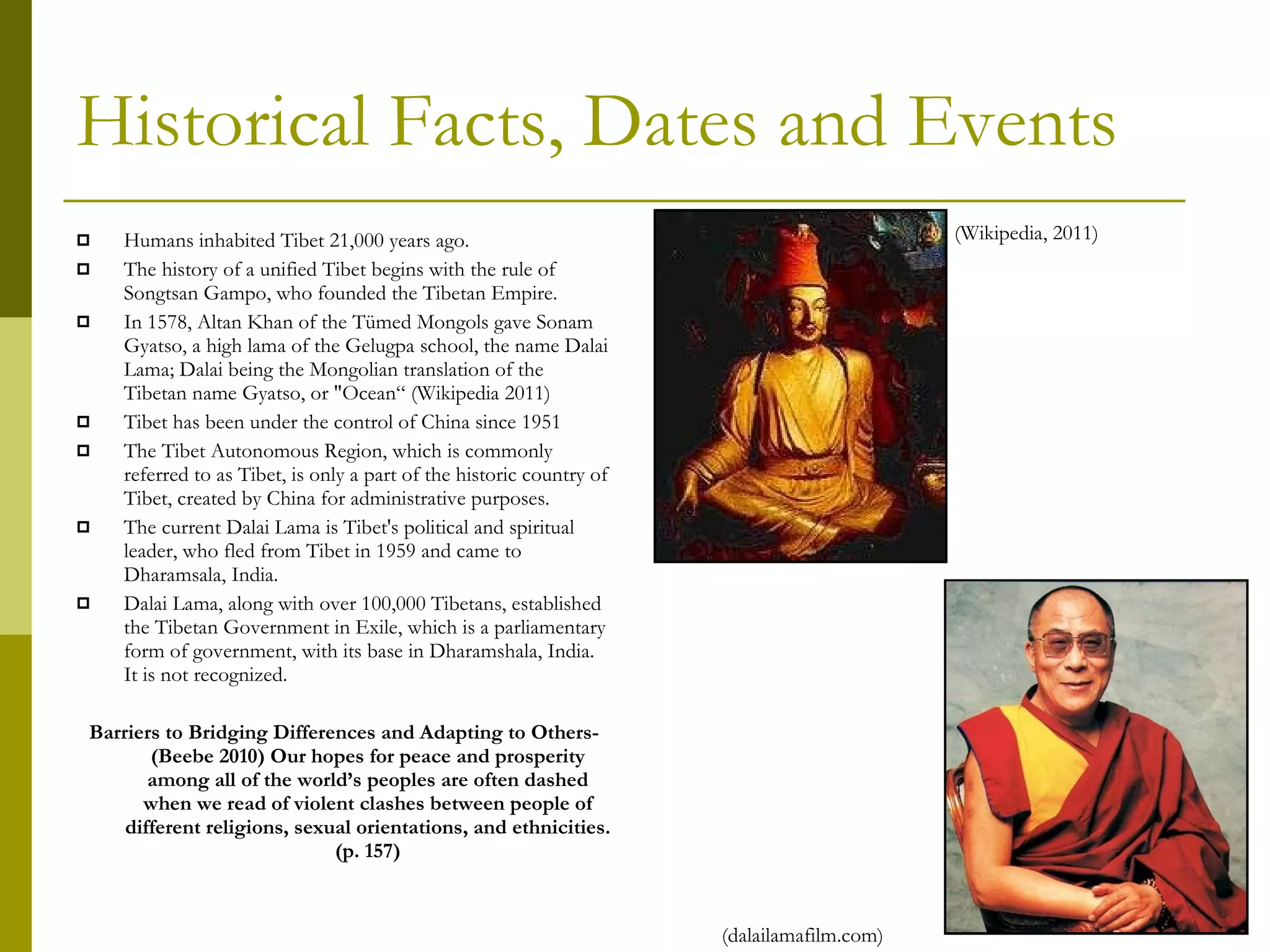 Historical Facts, Dates and Events Humans inhabited Tibet 21,000 years ago. The history of a unified Tibet begins with the rule of Songtsan Gampo, who founded the Tibetan Empire. In 1578, Altan Khan of the Tümed Mongols gave Sonam Gyatso, a high lama of the Gelugpa school, the name Dalai Lama; Dalai being the Mongolian translation of the Tibetan name Gyatso, or "Ocean“ (Wikipedia 2011) Tibet has been under the control of China since 1951 The Tibet Autonomous Region, which is commonly referred to as Tibet, is only a part of the historic country of Tibet, created by China for administrative purposes. The current Dalai Lama is Tibet's political and spiritual leader, who fled from Tibet in 1959 and came to Dharamsala, India.  Dalai Lama, along with over 100,000 Tibetans, established the Tibetan Government in Exile, which is a parliamentary form of government, with its base in Dharamshala, India. It is not recognized. Barriers to Bridging Differences and Adapting to Others-(Beebe 2010) Our hopes for peace and prosperity among all of the world’s peoples are often dashed when we read of violent clashes between people of different religions, sexual orientations, and ethnicities. (p. 157) (Wikipedia, 2011) (dalailamafilm.com) 