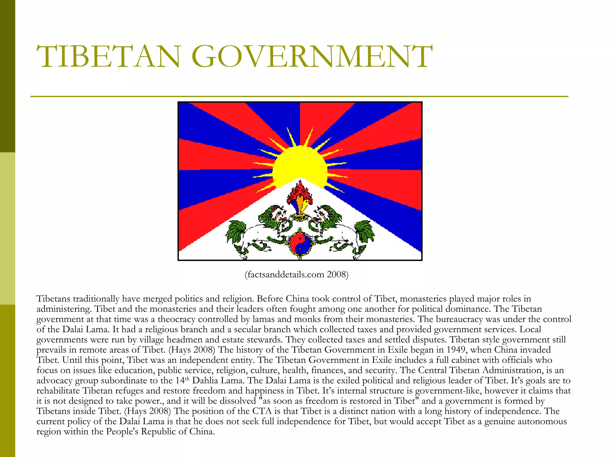 TIBETAN GOVERNMENT Tibetans traditionally have merged politics and religion. Before China took control of Tibet, monasteries played major roles in administering. Tibet and the monasteries and their leaders often fought among one another for political dominance. The Tibetan government at that time was a theocracy controlled by lamas and monks from their monasteries. The bureaucracy was under the control of the Dalai Lama. It had a religious branch and a secular branch which collected taxes and provided government services. Local governments were run by village headmen and estate stewards. They collected taxes and settled disputes. Tibetan style government still prevails in remote areas of Tibet. (Hays 2008) The history of the Tibetan Government in Exile began in 1949, when China invaded Tibet. Until this point, Tibet was an independent entity. The Tibetan Government in Exile includes a full cabinet with officials who focus on issues like education, public service, religion, culture, health, finances, and security. The Central Tibetan Administration, is an advocacy group subordinate to the 14 th  Dahlia Lama. The Dalai Lama is the exiled political and religious leader of Tibet. It’s goals are to rehabilitate Tibetan refuges and restore freedom and happiness in Tibet. It’s internal structure is government-like, however it claims that it is not designed to take power., and it will be dissolved "as soon as freedom is restored in Tibet" and a government is formed by Tibetans inside Tibet. (Hays 2008) The position of the CTA is that Tibet is a distinct nation with a long history of independence. The current policy of the Dalai Lama is that he does not seek full independence for Tibet, but would accept Tibet as a genuine autonomous region within the People's Republic of China. (factsanddetails.com 2008) 