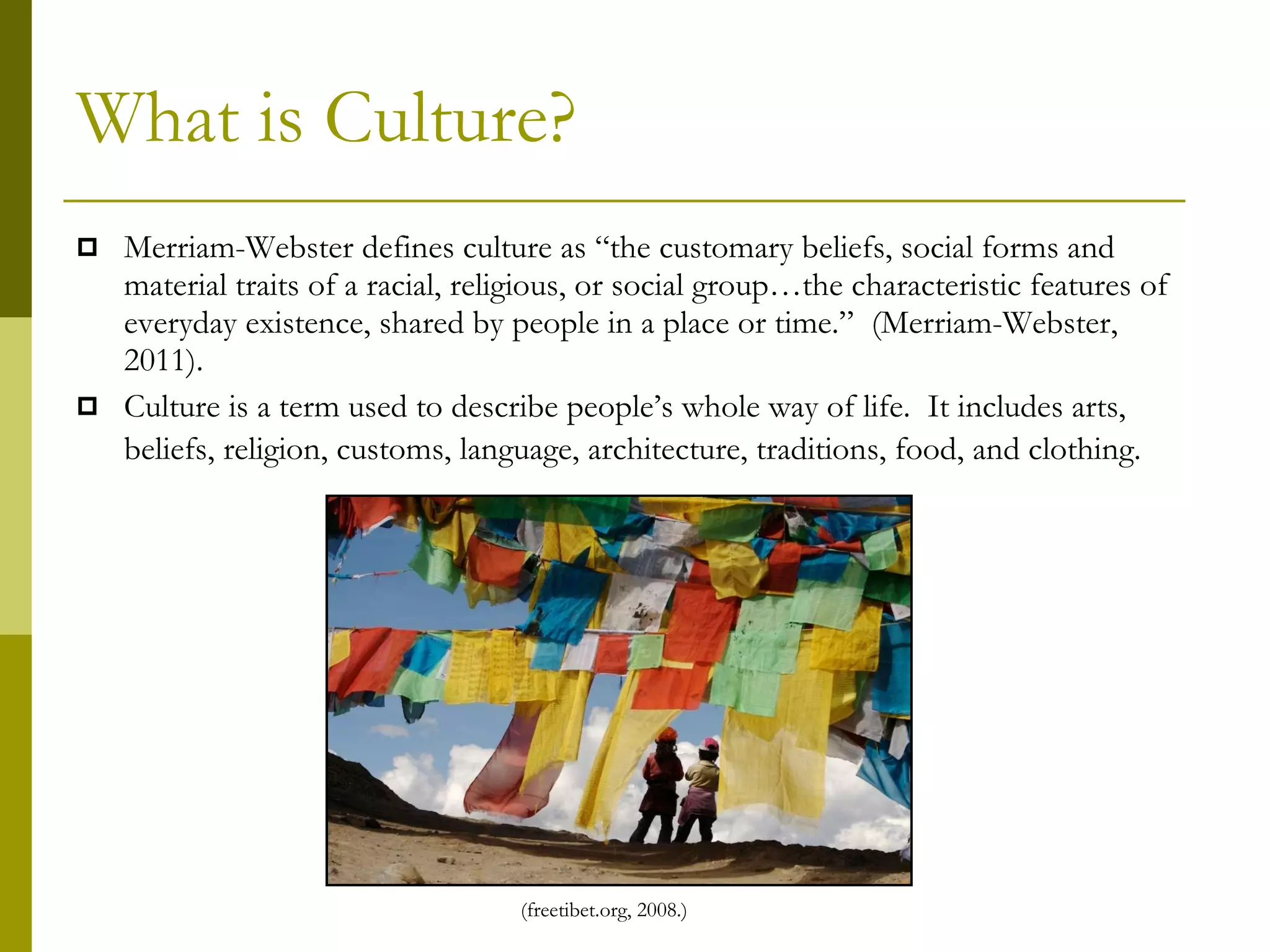 What is Culture? Merriam-Webster defines culture as “the customary beliefs, social forms and material traits of a racial, religious, or social group…the characteristic features of everyday existence, shared by people in a place or time.”  (Merriam-Webster, 2011).  Culture is a term used to describe people’s whole way of life.  It includes arts, beliefs, religion, customs, language, architecture, traditions, food, and clothing.   (freetibet.org, 2008.) 