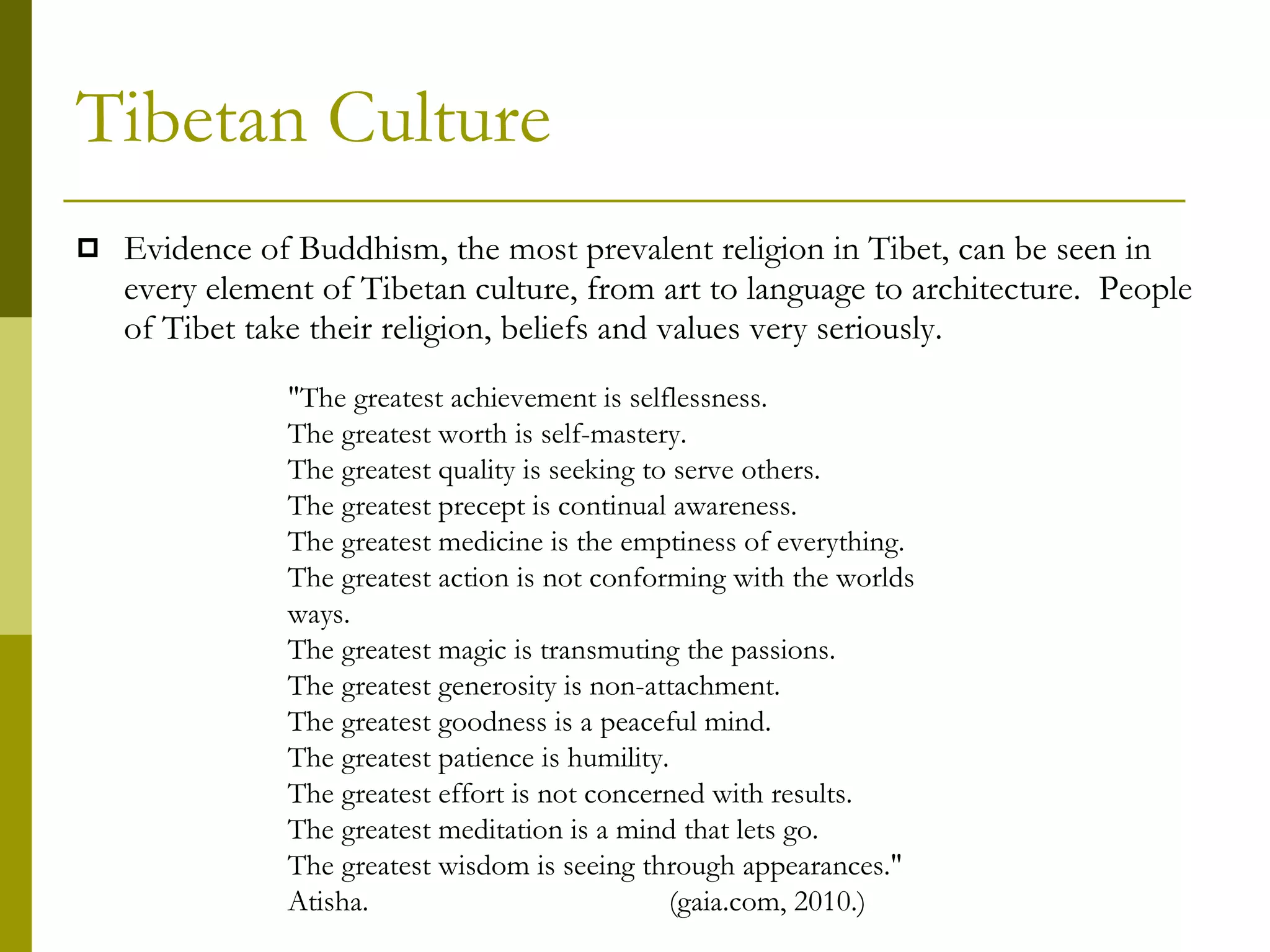 Tibetan Culture Evidence of Buddhism, the most prevalent religion in Tibet, can be seen in every element of Tibetan culture, from art to language to architecture.  People of Tibet take their religion, beliefs and values very seriously.   "The greatest achievement is selflessness.  The greatest worth is self-mastery.  The greatest quality is seeking to serve others.  The greatest precept is continual awareness.  The greatest medicine is the emptiness of everything.  The greatest action is not conforming with the worlds ways.  The greatest magic is transmuting the passions.  The greatest generosity is non-attachment.  The greatest goodness is a peaceful mind.  The greatest patience is humility.  The greatest effort is not concerned with results.  The greatest meditation is a mind that lets go.  The greatest wisdom is seeing through appearances." Atisha. (gaia.com, 2010.) 