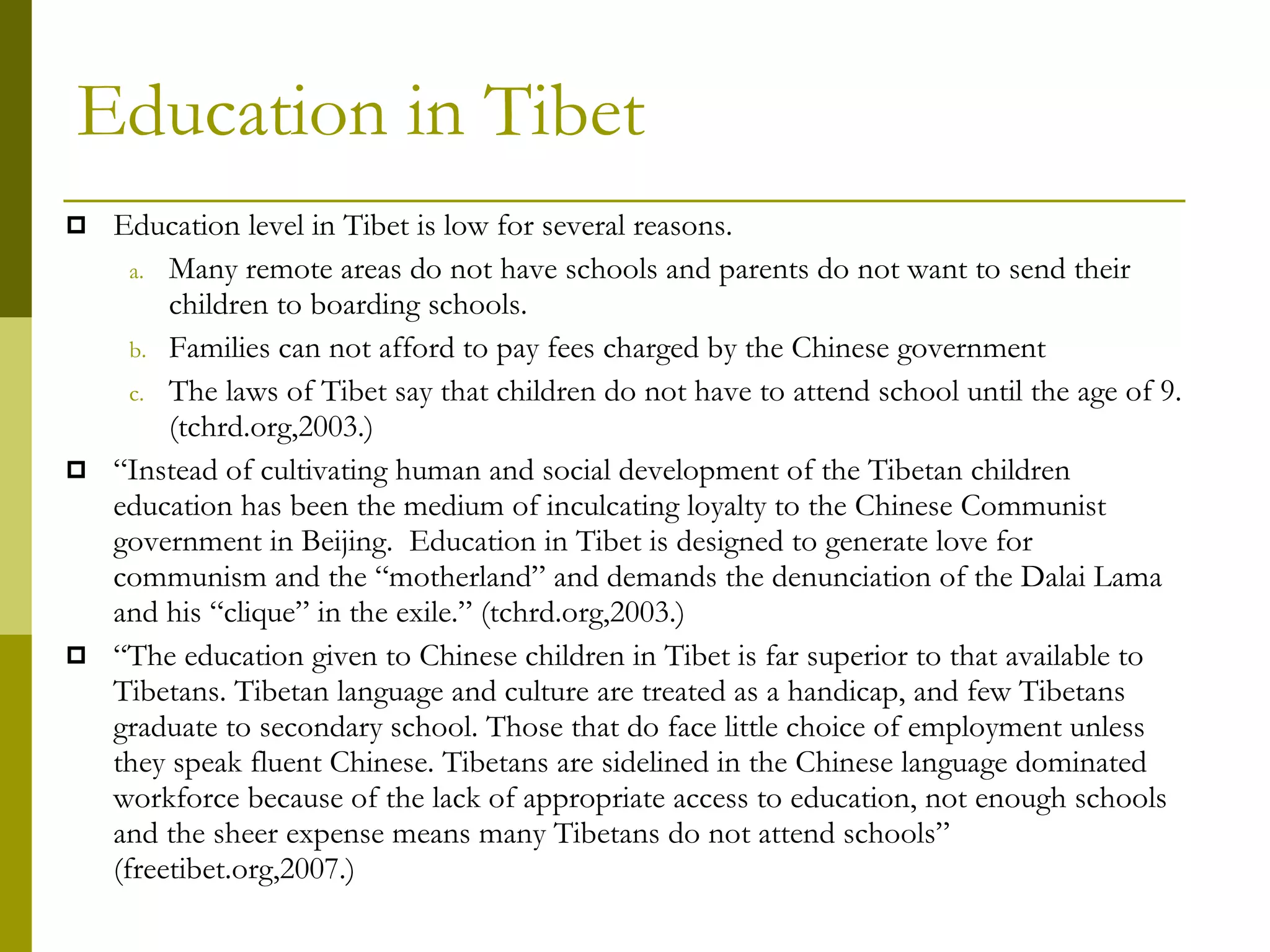 Education in Tibet Education level in Tibet is low for several reasons. Many remote areas do not have schools and parents do not want to send their children to boarding schools.  Families can not afford to pay fees charged by the Chinese government The laws of Tibet say that children do not have to attend school until the age of 9.  (tchrd.org,2003.) “ Instead of cultivating human and social development of the Tibetan children education has been the medium of inculcating loyalty to the Chinese Communist government in Beijing.  Education in Tibet is designed to generate love for communism and the “motherland” and demands the denunciation of the Dalai Lama and his “clique” in the exile.” (tchrd.org,2003.) “ The education given to Chinese children in Tibet is far superior to that available to Tibetans. Tibetan language and culture are treated as a handicap, and few Tibetans graduate to secondary school. Those that do face little choice of employment unless they speak fluent Chinese. Tibetans are sidelined in the Chinese language dominated workforce because of the lack of appropriate access to education, not enough schools and the sheer expense means many Tibetans do not attend schools” (freetibet.org,2007.) 