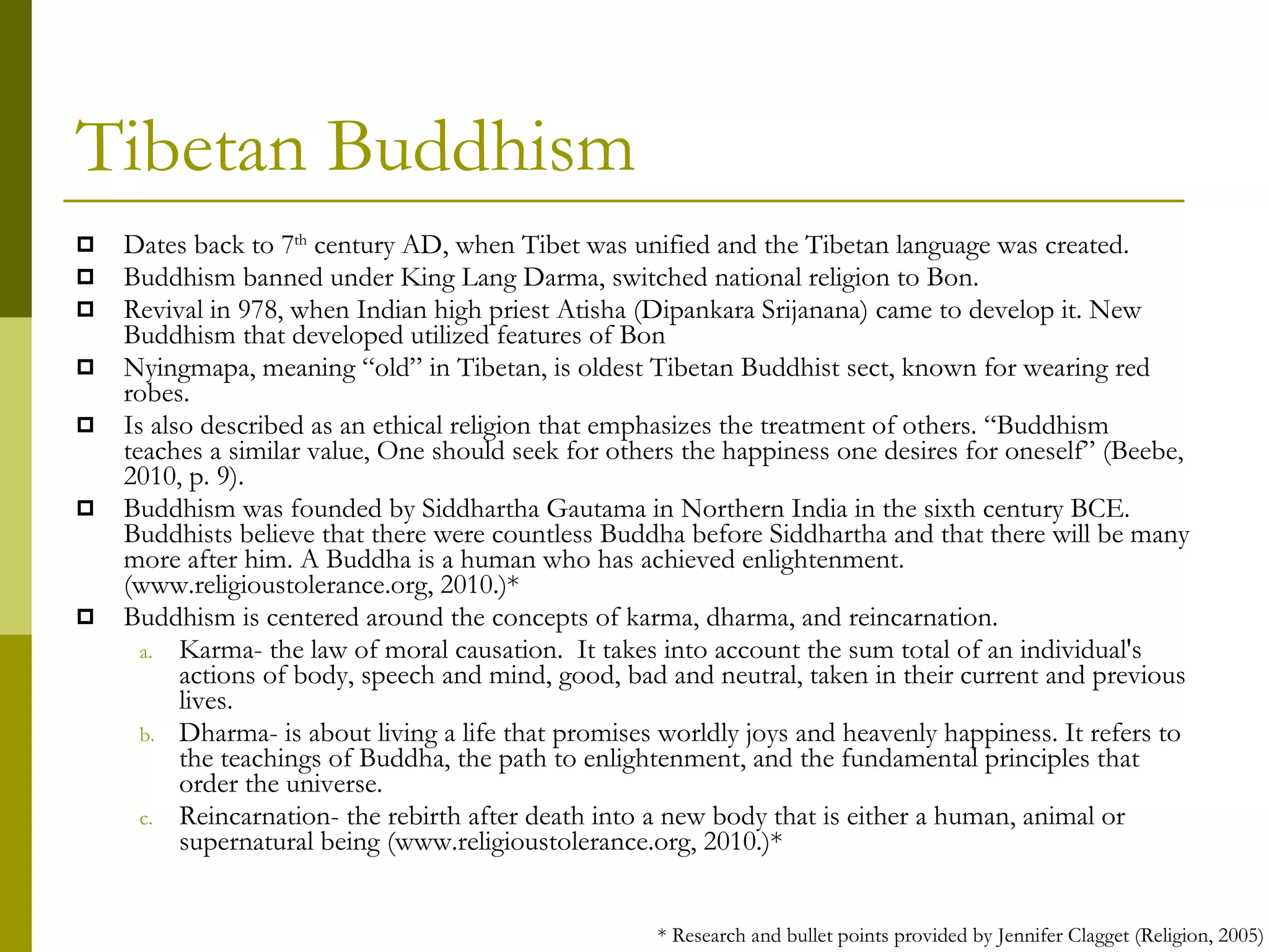Tibetan Buddhism Dates back to 7 th  century AD, when Tibet was unified and the Tibetan language was created.  Buddhism banned under King Lang Darma, switched national religion to Bon. Revival in 978, when Indian high priest Atisha (Dipankara Srijanana) came to develop it. New Buddhism that developed utilized features of Bon Nyingmapa, meaning “old” in Tibetan, is oldest Tibetan Buddhist sect, known for wearing red robes. Is also described as an ethical religion that emphasizes the treatment of others. “Buddhism teaches a similar value, One should seek for others the happiness one desires for oneself” (Beebe, 2010, p. 9). Buddhism was founded by Siddhartha Gautama in Northern India in the sixth century BCE. Buddhists believe that there were countless Buddha before Siddhartha and that there will be many more after him. A Buddha is a human who has achieved enlightenment. (www.religioustolerance.org, 2010.)* Buddhism is centered around the concepts of karma, dharma, and reincarnation. Karma- the law of moral causation.  It takes into account the sum total of an individual's actions of body, speech and mind, good, bad and neutral, taken in their current and previous lives. Dharma- is about living a life that promises worldly joys and heavenly happiness. It refers to the teachings of Buddha, the path to enlightenment, and the fundamental principles that order the universe. Reincarnation- the rebirth after death into a new body that is either a human, animal or supernatural being (www.religioustolerance.org, 2010.)* * Research and bullet points provided by Jennifer Clagget (Religion, 2005) 