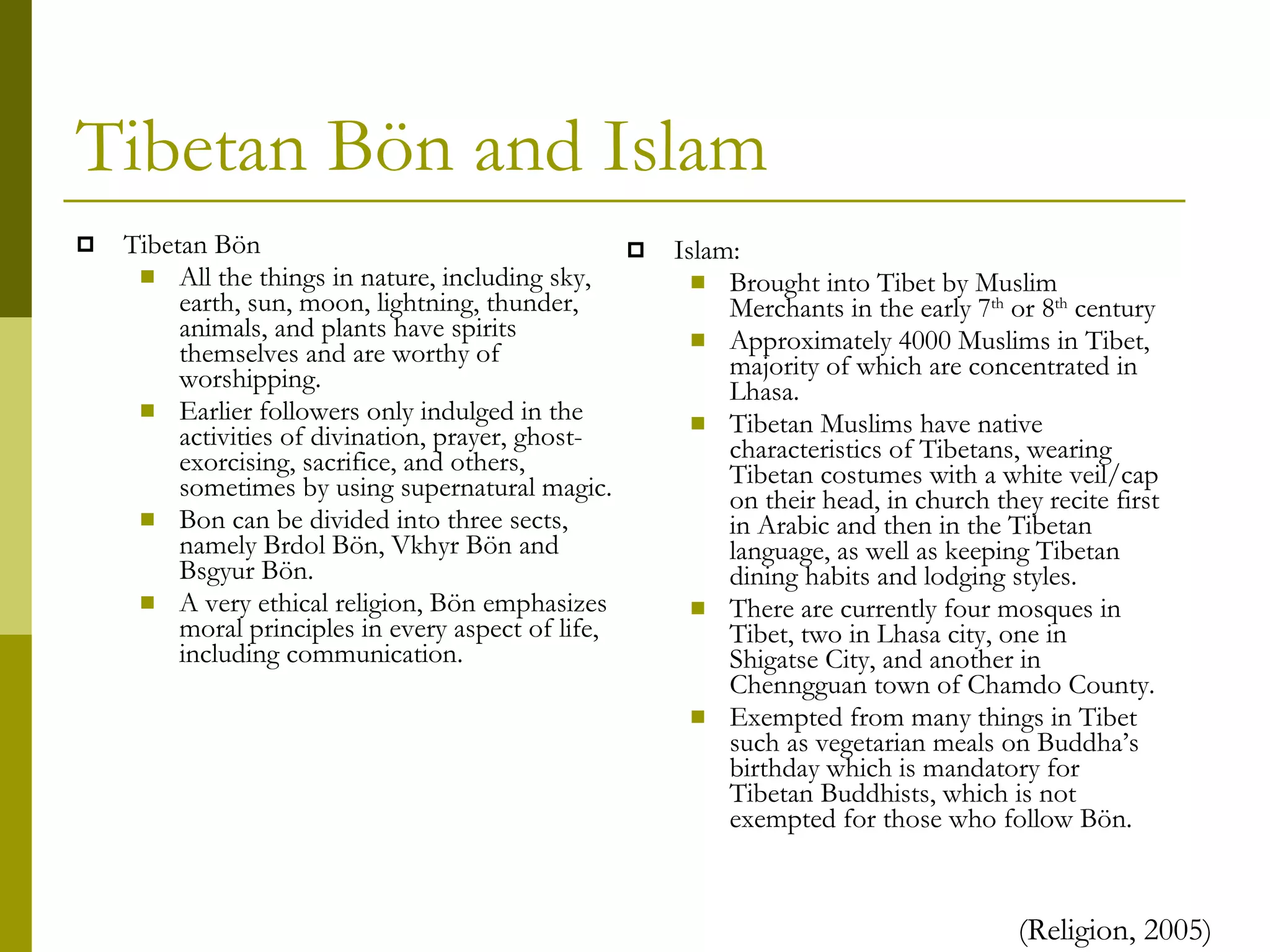 Tibetan Bön and Islam Islam: Brought into Tibet by Muslim Merchants in the early 7 th  or 8 th  century Approximately 4000 Muslims in Tibet, majority of which are concentrated in Lhasa. Tibetan Muslims have native characteristics of Tibetans, wearing Tibetan costumes with a white veil/cap on their head, in church they recite first in Arabic and then in the Tibetan language, as well as keeping Tibetan dining habits and lodging styles. There are currently four mosques in Tibet, two in Lhasa city, one in Shigatse City, and another in Chenngguan town of Chamdo County. Exempted from many things in Tibet such as vegetarian meals on Buddha’s birthday which is mandatory for Tibetan Buddhists, which is not exempted for those who follow Bön. Tibetan Bön All the things in nature, including sky, earth, sun, moon, lightning, thunder, animals, and plants have spirits themselves and are worthy of worshipping.  Earlier followers only indulged in the activities of divination, prayer, ghost-exorcising, sacrifice, and others, sometimes by using supernatural magic. Bon can be divided into three sects, namely Brdol Bön, Vkhyr Bön and Bsgyur Bön. A very ethical religion, Bön emphasizes moral principles in every aspect of life, including communication. (Religion, 2005) 