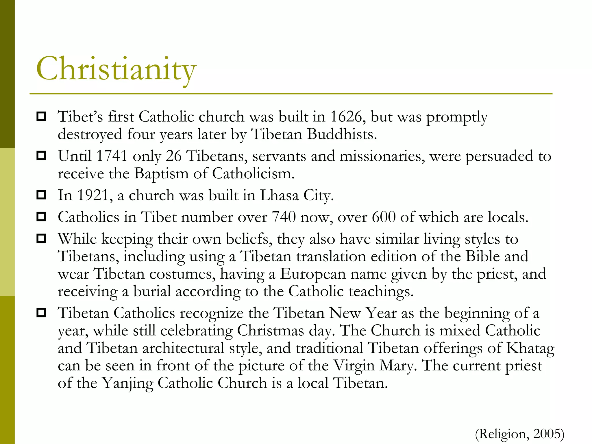 Christianity Tibet’s first Catholic church was built in 1626, but was promptly destroyed four years later by Tibetan Buddhists. Until 1741 only 26 Tibetans, servants and missionaries, were persuaded to receive the Baptism of Catholicism. In 1921, a church was built in Lhasa City. Catholics in Tibet number over 740 now, over 600 of which are locals. While keeping their own beliefs, they also have similar living styles to Tibetans, including using a Tibetan translation edition of the Bible and wear Tibetan costumes, having a European name given by the priest, and receiving a burial according to the Catholic teachings.  Tibetan Catholics recognize the Tibetan New Year as the beginning of a year, while still celebrating Christmas day. The Church is mixed Catholic and Tibetan architectural style, and traditional Tibetan offerings of Khatag can be seen in front of the picture of the Virgin Mary. The current priest of the Yanjing Catholic Church is a local Tibetan. (Religion, 2005) 