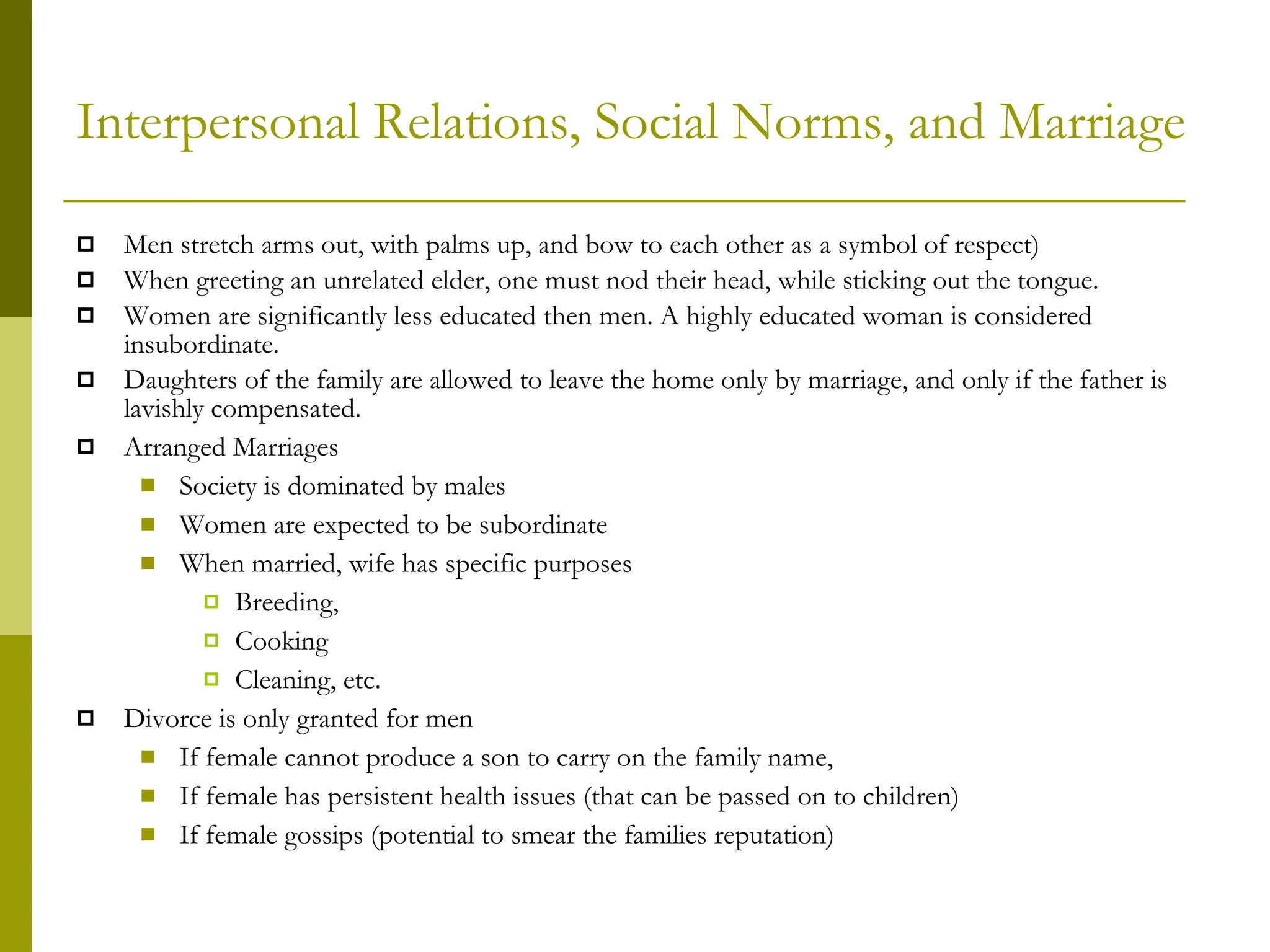 Interpersonal Relations, Social Norms, and Marriage Men stretch arms out, with palms up, and bow to each other as a symbol of respect) When greeting an unrelated elder, one must nod their head, while sticking out the tongue. Women are significantly less educated then men. A highly educated woman is considered insubordinate. Daughters of the family are allowed to leave the home only by marriage, and only if the father is lavishly compensated. Arranged Marriages Society is dominated by males Women are expected to be subordinate When married, wife has specific purposes Breeding, Cooking Cleaning, etc. Divorce is only granted for men If female cannot produce a son to carry on the family name, If female has persistent health issues (that can be passed on to children) If female gossips (potential to smear the families reputation) 