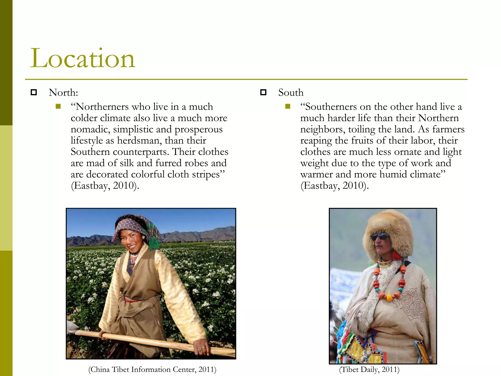 Location North:  “ Northerners who live in a much colder climate also live a much more nomadic, simplistic and prosperous lifestyle as herdsman, than their Southern counterparts. Their clothes are mad of silk and furred robes and are decorated colorful cloth stripes” (Eastbay, 2010). South “ Southerners on the other hand live a much harder life than their Northern neighbors, toiling the land. As farmers reaping the fruits of their labor, their clothes are much less ornate and light weight due to the type of work and warmer and more humid climate” (Eastbay, 2010). (China Tibet Information Center, 2011) (Tibet Daily, 2011) 
