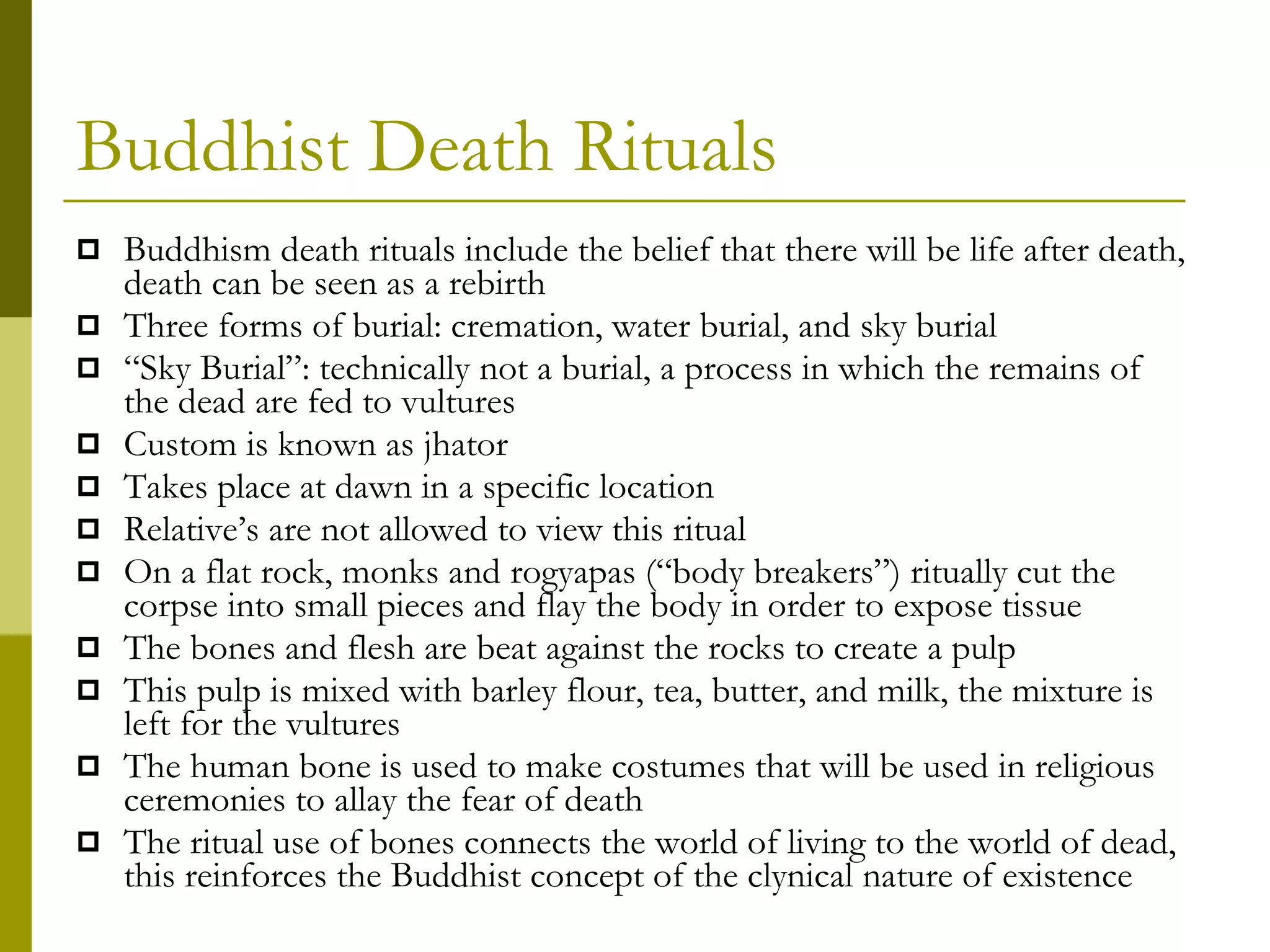 Buddhist Death Rituals Buddhism death rituals include the belief that there will be life after death, death can be seen as a rebirth Three forms of burial: cremation, water burial, and sky burial “ Sky Burial”: technically not a burial, a process in which the remains of the dead are fed to vultures Custom is known as jhator Takes place at dawn in a specific location Relative’s are not allowed to view this ritual On a flat rock, monks and rogyapas (“body breakers”) ritually cut the corpse into small pieces and flay the body in order to expose tissue The bones and flesh are beat against the rocks to create a pulp This pulp is mixed with barley flour, tea, butter, and milk, the mixture is left for the vultures The human bone is used to make costumes that will be used in religious ceremonies to allay the fear of death The ritual use of bones connects the world of living to the world of dead, this reinforces the Buddhist concept of the clynical nature of existence 