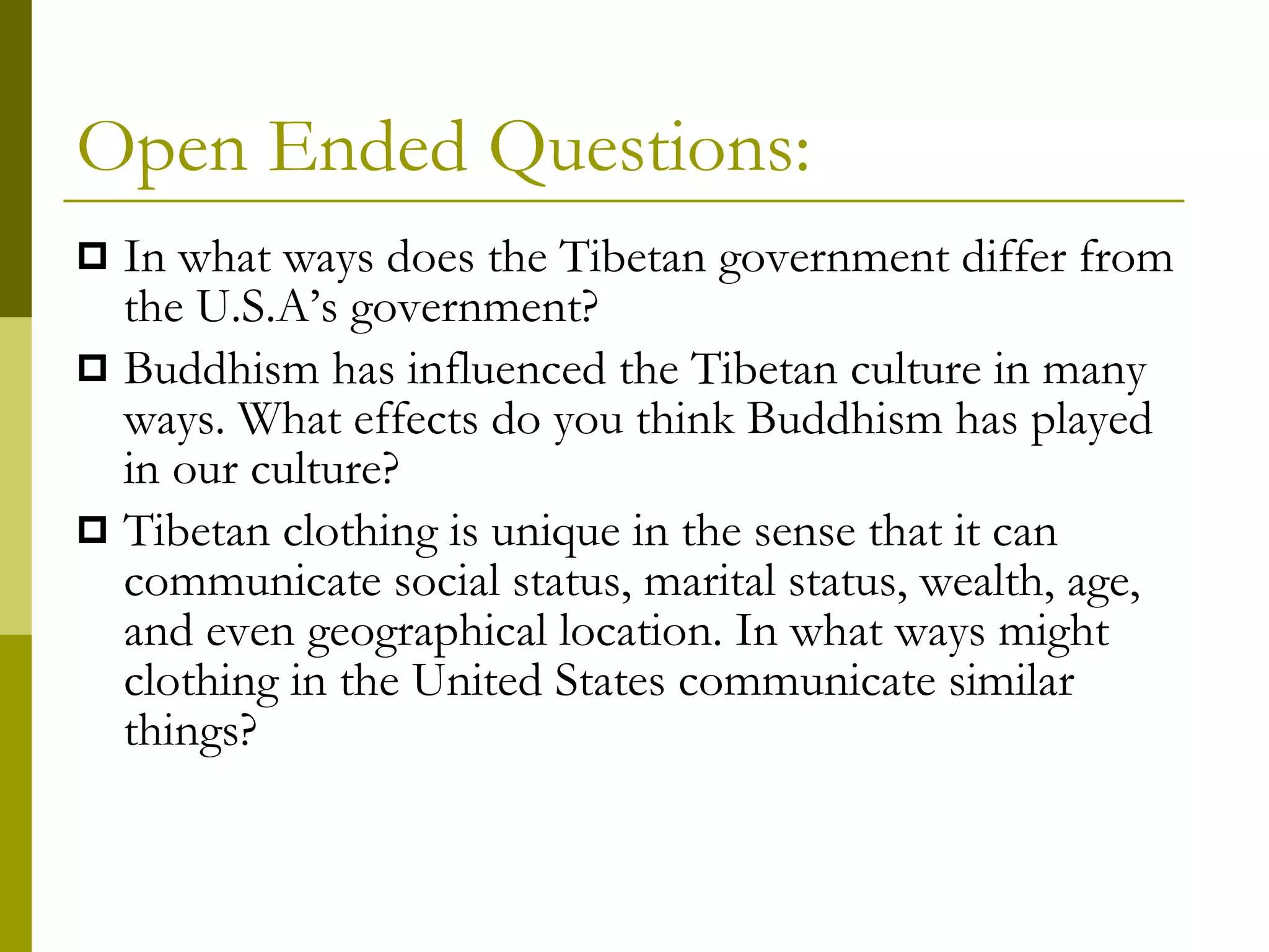 Open Ended Questions: In what ways does the Tibetan government differ from the U.S.A’s government? Buddhism has influenced the Tibetan culture in many ways. What effects do you think Buddhism has played in our culture? Tibetan clothing is unique in the sense that it can communicate social status, marital status, wealth, age, and even geographical location. In what ways might clothing in the United States communicate similar things? 