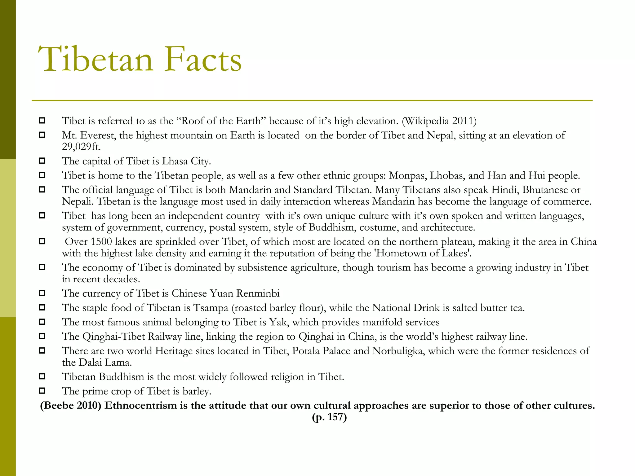 Tibetan Facts Tibet is referred to as the “Roof of the Earth” because of it’s high elevation. (Wikipedia 2011) Mt. Everest, the highest mountain on Earth is located  on the border of Tibet and Nepal, sitting at an elevation of 29,029ft. The capital of Tibet is Lhasa City. Tibet is home to the Tibetan people, as well as a few other ethnic groups: Monpas, Lhobas, and Han and Hui people. The official language of Tibet is both Mandarin and Standard Tibetan. Many Tibetans also speak Hindi, Bhutanese or Nepali. Tibetan is the language most used in daily interaction whereas Mandarin has become the language of commerce. Tibet  has long been an independent country  with it’s own unique culture with it’s own spoken and written languages, system of government, currency, postal system, style of Buddhism, costume, and architecture.  Over 1500 lakes are sprinkled over Tibet, of which most are located on the northern plateau, making it the area in China with the highest lake density and earning it the reputation of being the 'Hometown of Lakes'.  The economy of Tibet is dominated by subsistence agriculture, though tourism has become a growing industry in Tibet in recent decades. The currency of Tibet is Chinese Yuan Renminbi The staple food of Tibetan is Tsampa (roasted barley flour), while the National Drink is salted butter tea.  The most famous animal belonging to Tibet is Yak, which provides manifold services The Qinghai-Tibet Railway line, linking the region to Qinghai in China, is the world’s highest railway line.  There are two world Heritage sites located in Tibet, Potala Palace and Norbuligka, which were the former residences of the Dalai Lama.  Tibetan Buddhism is the most widely followed religion in Tibet.  The prime crop of Tibet is barley.  (Beebe 2010) Ethnocentrism is the attitude that our own cultural approaches are superior to those of other cultures. (p. 157) 