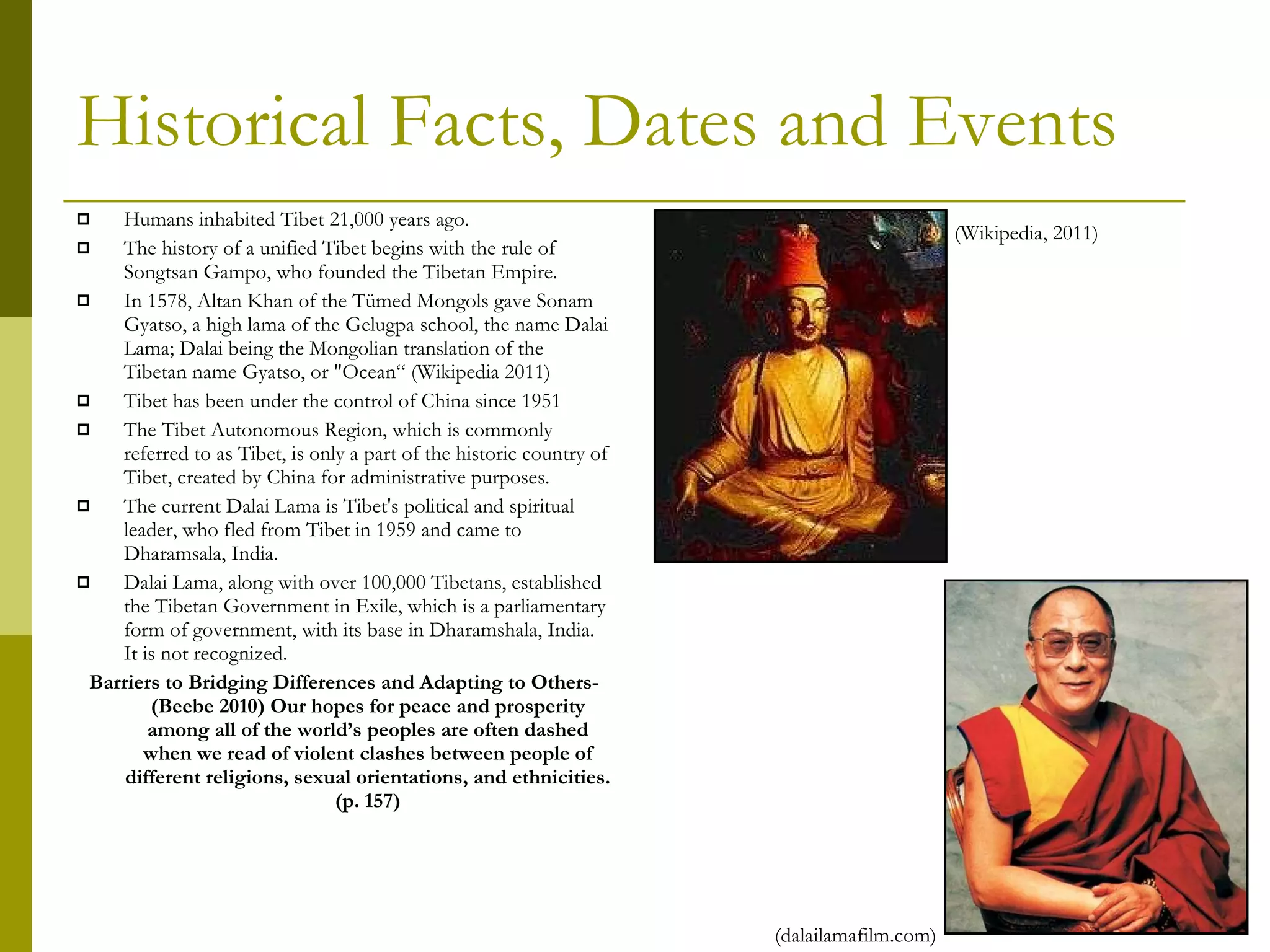 Historical Facts, Dates and Events Humans inhabited Tibet 21,000 years ago. The history of a unified Tibet begins with the rule of Songtsan Gampo, who founded the Tibetan Empire. In 1578, Altan Khan of the Tümed Mongols gave Sonam Gyatso, a high lama of the Gelugpa school, the name Dalai Lama; Dalai being the Mongolian translation of the Tibetan name Gyatso, or "Ocean“ (Wikipedia 2011) Tibet has been under the control of China since 1951 The Tibet Autonomous Region, which is commonly referred to as Tibet, is only a part of the historic country of Tibet, created by China for administrative purposes. The current Dalai Lama is Tibet's political and spiritual leader, who fled from Tibet in 1959 and came to Dharamsala, India.  Dalai Lama, along with over 100,000 Tibetans, established the Tibetan Government in Exile, which is a parliamentary form of government, with its base in Dharamshala, India. It is not recognized. Barriers to Bridging Differences and Adapting to Others-(Beebe 2010) Our hopes for peace and prosperity among all of the world’s peoples are often dashed when we read of violent clashes between people of different religions, sexual orientations, and ethnicities. (p. 157) (Wikipedia, 2011) (dalailamafilm.com) 