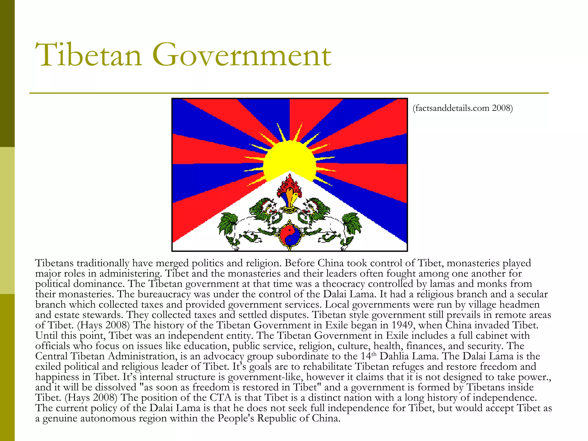 Tibetan Government Tibetans traditionally have merged politics and religion. Before China took control of Tibet, monasteries played major roles in administering. Tibet and the monasteries and their leaders often fought among one another for political dominance. The Tibetan government at that time was a theocracy controlled by lamas and monks from their monasteries. The bureaucracy was under the control of the Dalai Lama. It had a religious branch and a secular branch which collected taxes and provided government services. Local governments were run by village headmen and estate stewards. They collected taxes and settled disputes. Tibetan style government still prevails in remote areas of Tibet. (Hays 2008) The history of the Tibetan Government in Exile began in 1949, when China invaded Tibet. Until this point, Tibet was an independent entity. The Tibetan Government in Exile includes a full cabinet with officials who focus on issues like education, public service, religion, culture, health, finances, and security. The Central Tibetan Administration, is an advocacy group subordinate to the 14 th  Dahlia Lama. The Dalai Lama is the exiled political and religious leader of Tibet. It’s goals are to rehabilitate Tibetan refuges and restore freedom and happiness in Tibet. It’s internal structure is government-like, however it claims that it is not designed to take power., and it will be dissolved "as soon as freedom is restored in Tibet" and a government is formed by Tibetans inside Tibet. (Hays 2008) The position of the CTA is that Tibet is a distinct nation with a long history of independence. The current policy of the Dalai Lama is that he does not seek full independence for Tibet, but would accept Tibet as a genuine autonomous region within the People's Republic of China. (factsanddetails.com 2008) 
