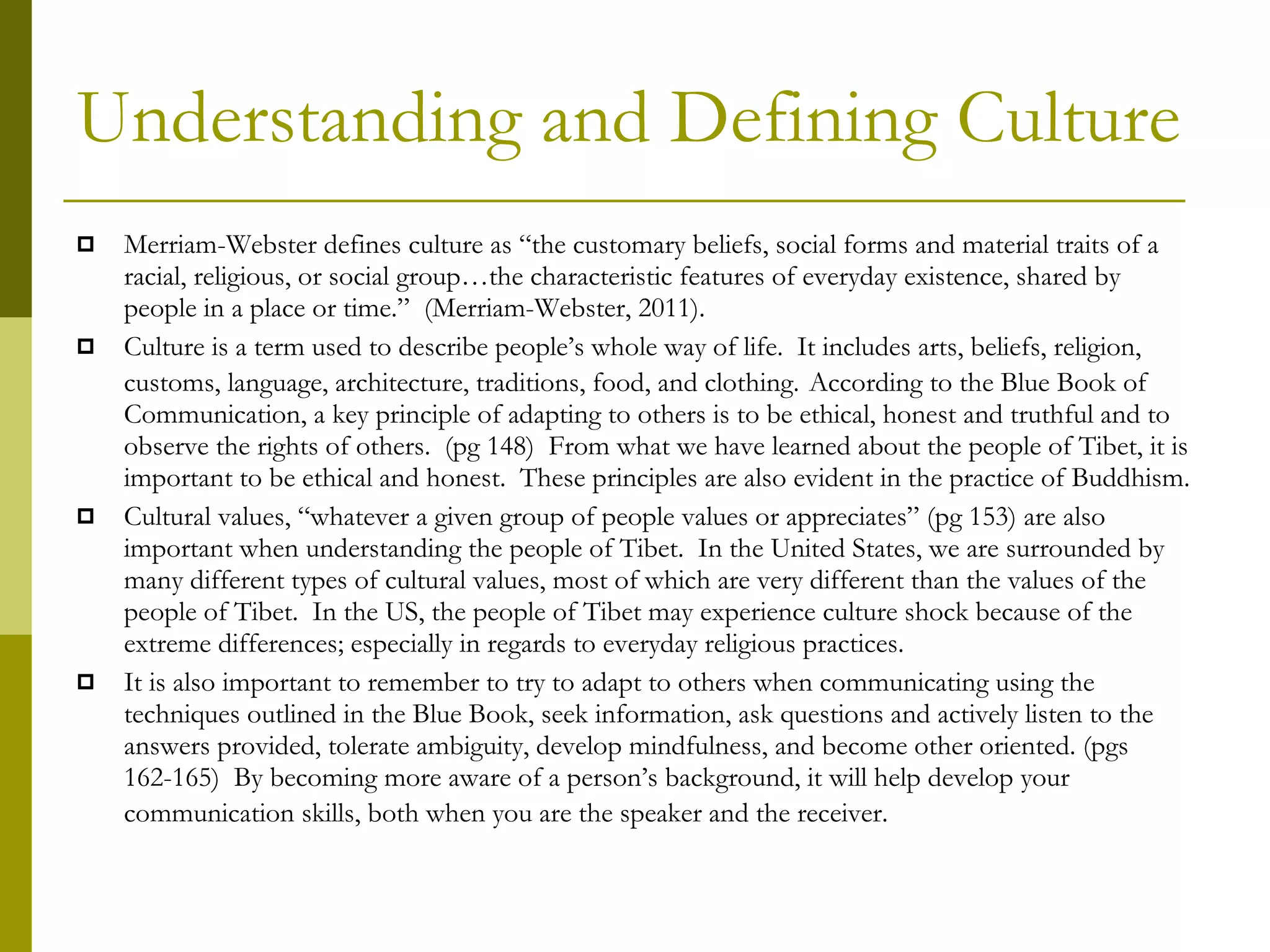 Understanding and Defining Culture Merriam-Webster defines culture as “the customary beliefs, social forms and material traits of a racial, religious, or social group…the characteristic features of everyday existence, shared by people in a place or time.”  (Merriam-Webster, 2011).  Culture is a term used to describe people’s whole way of life.  It includes arts, beliefs, religion, customs, language, architecture, traditions, food, and clothing.   According to the Blue Book of Communication, a key principle of adapting to others is to be ethical, honest and truthful and to observe the rights of others.  (pg 148)  From what we have learned about the people of Tibet, it is important to be ethical and honest.  These principles are also evident in the practice of Buddhism.  Cultural values, “whatever a given group of people values or appreciates” (pg 153) are also important when understanding the people of Tibet.  In the United States, we are surrounded by many different types of cultural values, most of which are very different than the values of the people of Tibet.  In the US, the people of Tibet may experience culture shock because of the extreme differences; especially in regards to everyday religious practices.  It is also important to remember to try to adapt to others when communicating using the techniques outlined in the Blue Book, seek information, ask questions and actively listen to the answers provided, tolerate ambiguity, develop mindfulness, and become other oriented. (pgs 162-165)  By becoming more aware of a person’s background, it will help develop your communication skills, both when you are the speaker and the receiver.   