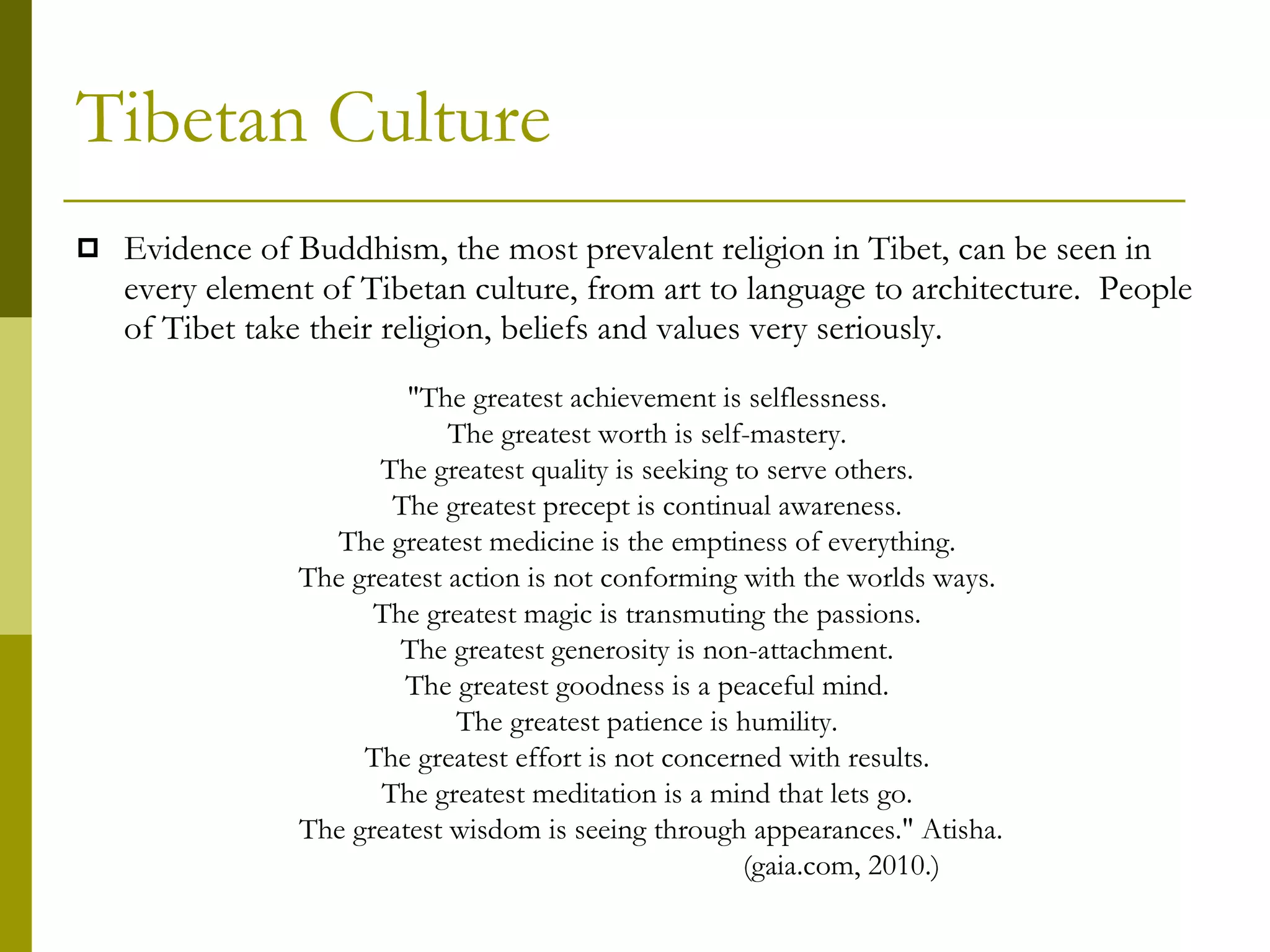 Tibetan Culture Evidence of Buddhism, the most prevalent religion in Tibet, can be seen in every element of Tibetan culture, from art to language to architecture.  People of Tibet take their religion, beliefs and values very seriously.   "The greatest achievement is selflessness.  The greatest worth is self-mastery.  The greatest quality is seeking to serve others.  The greatest precept is continual awareness.  The greatest medicine is the emptiness of everything.  The greatest action is not conforming with the worlds ways.  The greatest magic is transmuting the passions.  The greatest generosity is non-attachment.  The greatest goodness is a peaceful mind.  The greatest patience is humility.  The greatest effort is not concerned with results.  The greatest meditation is a mind that lets go.  The greatest wisdom is seeing through appearances." Atisha. (gaia.com, 2010.) 