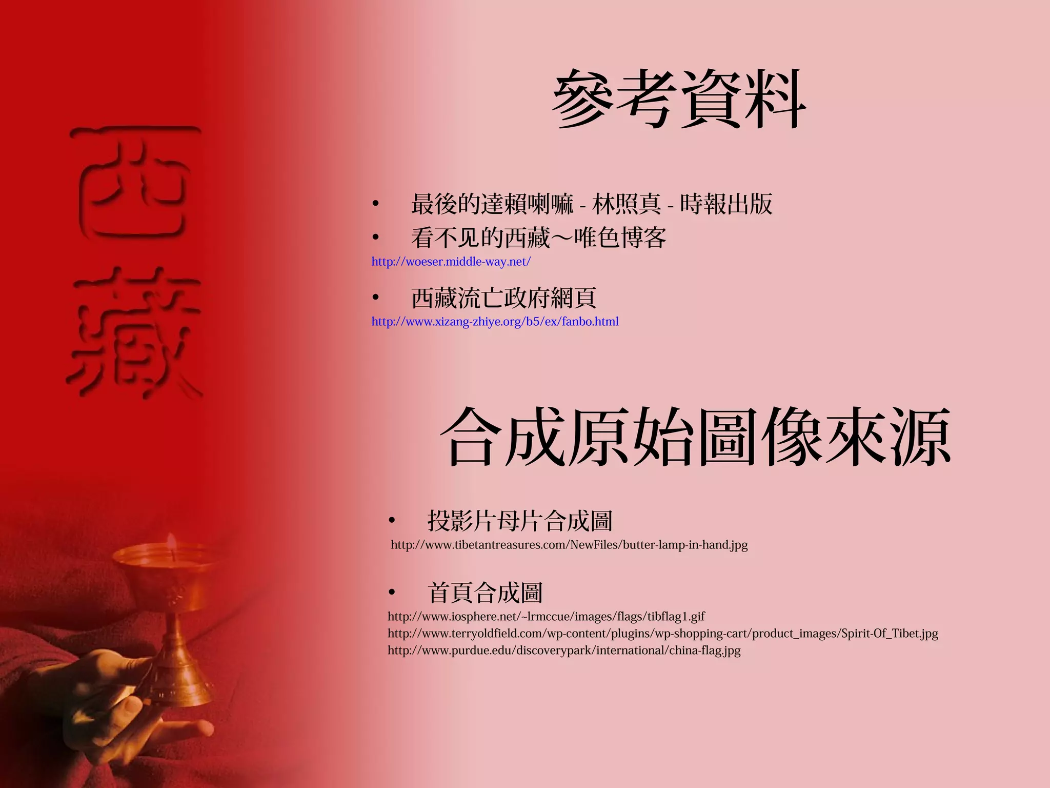 參考資料
•       最後的達賴喇嘛 - 林照真 - 時報出版
•       看不见的西藏～唯色博客
http://woeser.middle-way.net/


•       西藏流亡政府網頁
http://www.xizang-zhiye.org/b5/ex/fanbo.html




             合成原始圖像來源
    •      投影片母片合成圖
    http://www.tibetantreasures.com/NewFiles/butter-lamp-in-hand.jpg



    •      首頁合成圖
    http://www.iosphere.net/~lrmccue/images/flags/tibflag1.gif
    http://www.terryoldfield.com/wp-content/plugins/wp-shopping-cart/product_images/Spirit-Of_Tibet.jpg
    http://www.purdue.edu/discoverypark/international/china-flag.jpg
 