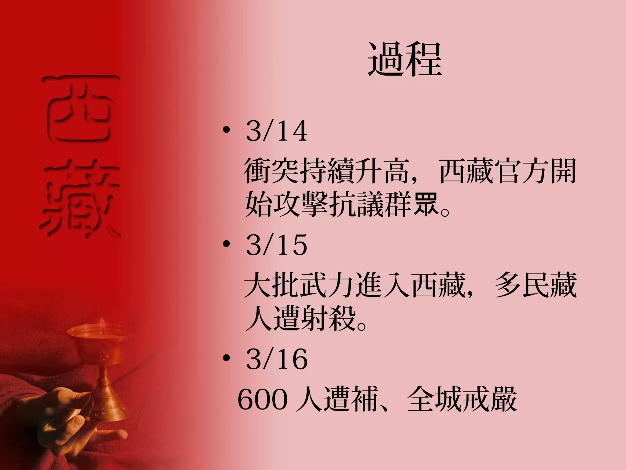 過程
• 3/14
  衝突持續升高，西藏官方開
  始攻擊抗議群眾。
• 3/15
  大批武力進入西藏，多民藏
  人遭射殺。
• 3/16
 600 人遭補、全城戒嚴
 