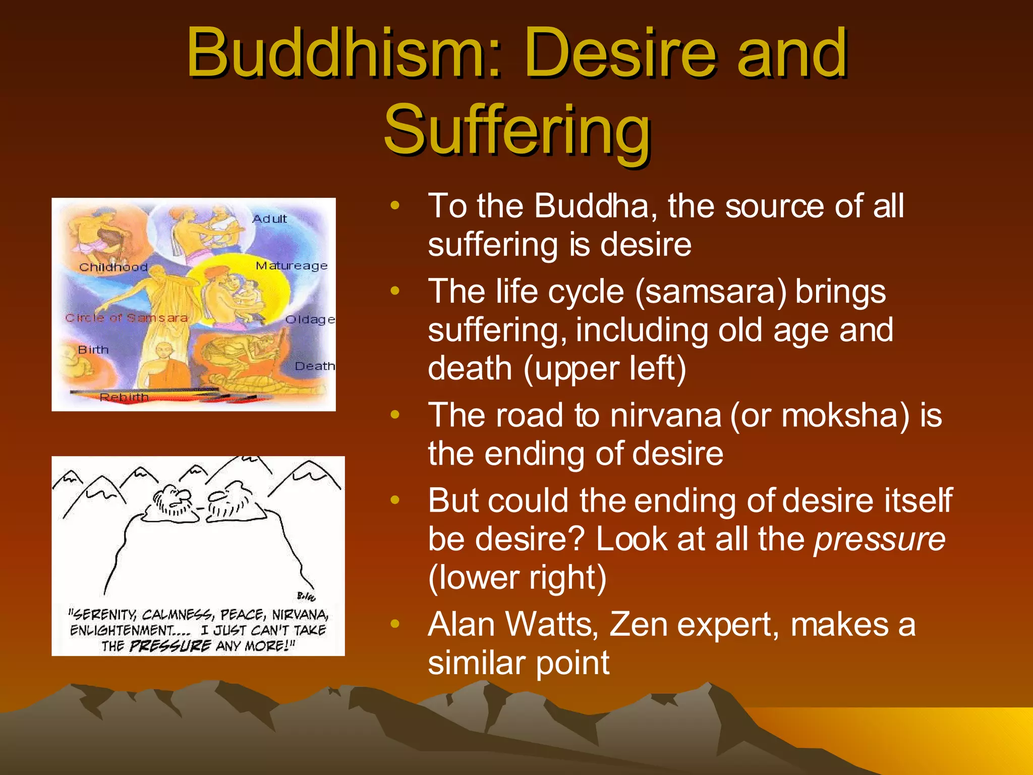 Buddhism: Desire and Suffering To the Buddha, the source of all suffering is desire The life cycle (samsara) brings suffering, including old age and death (upper left) The road to nirvana (or moksha) is the ending of desire But could the ending of desire itself be desire? Look at all the  pressure  (lower right) Alan Watts, Zen expert, makes a similar point 