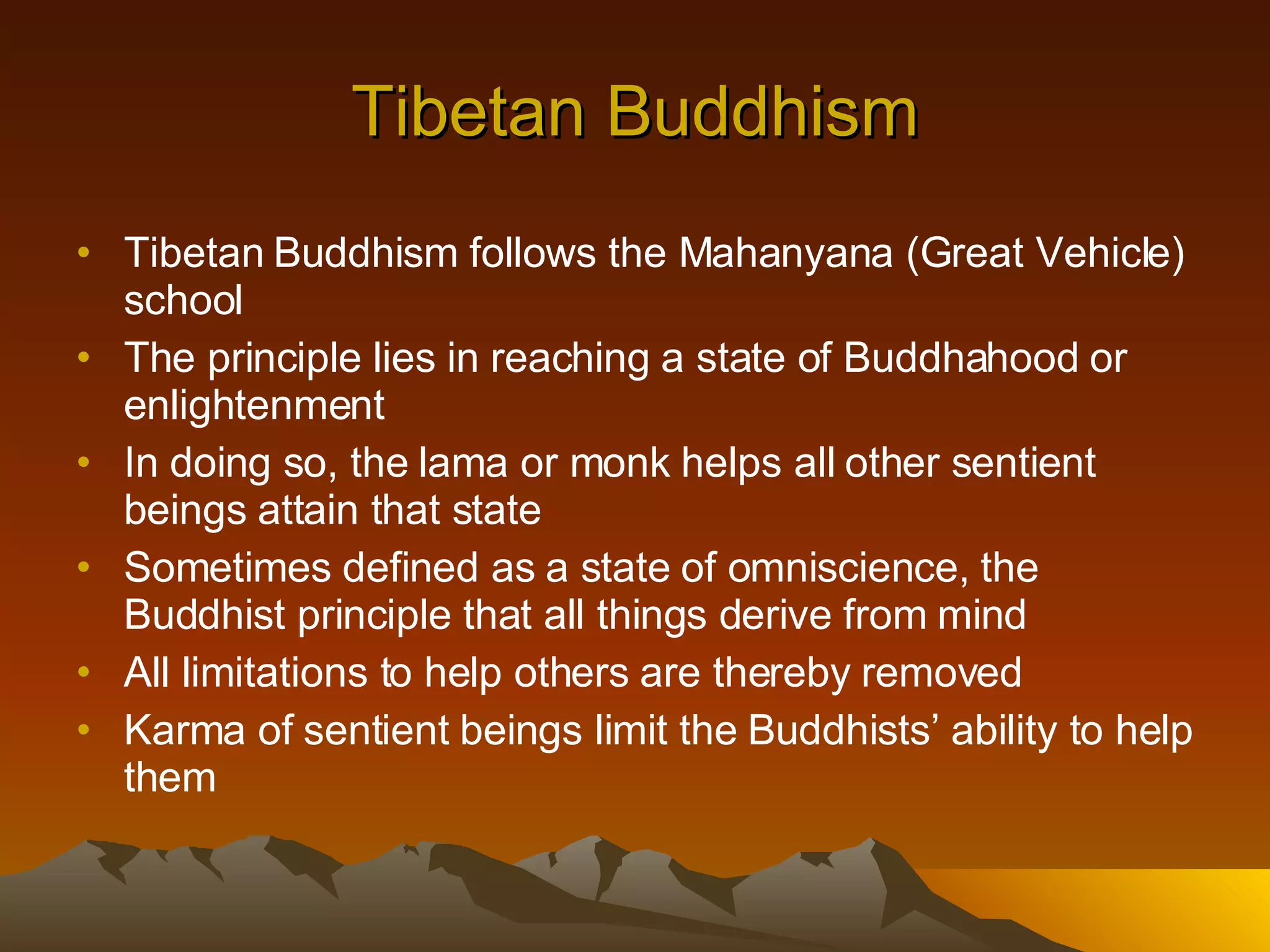 Tibetan Buddhism Tibetan Buddhism follows the Mahanyana (Great Vehicle) school  The principle lies in reaching a state of Buddhahood or enlightenment In doing so, the lama or monk helps all other sentient beings attain that state Sometimes defined as a state of omniscience, the Buddhist principle that all things derive from mind All limitations to help others are thereby removed Karma of sentient beings limit the Buddhists’ ability to help them 