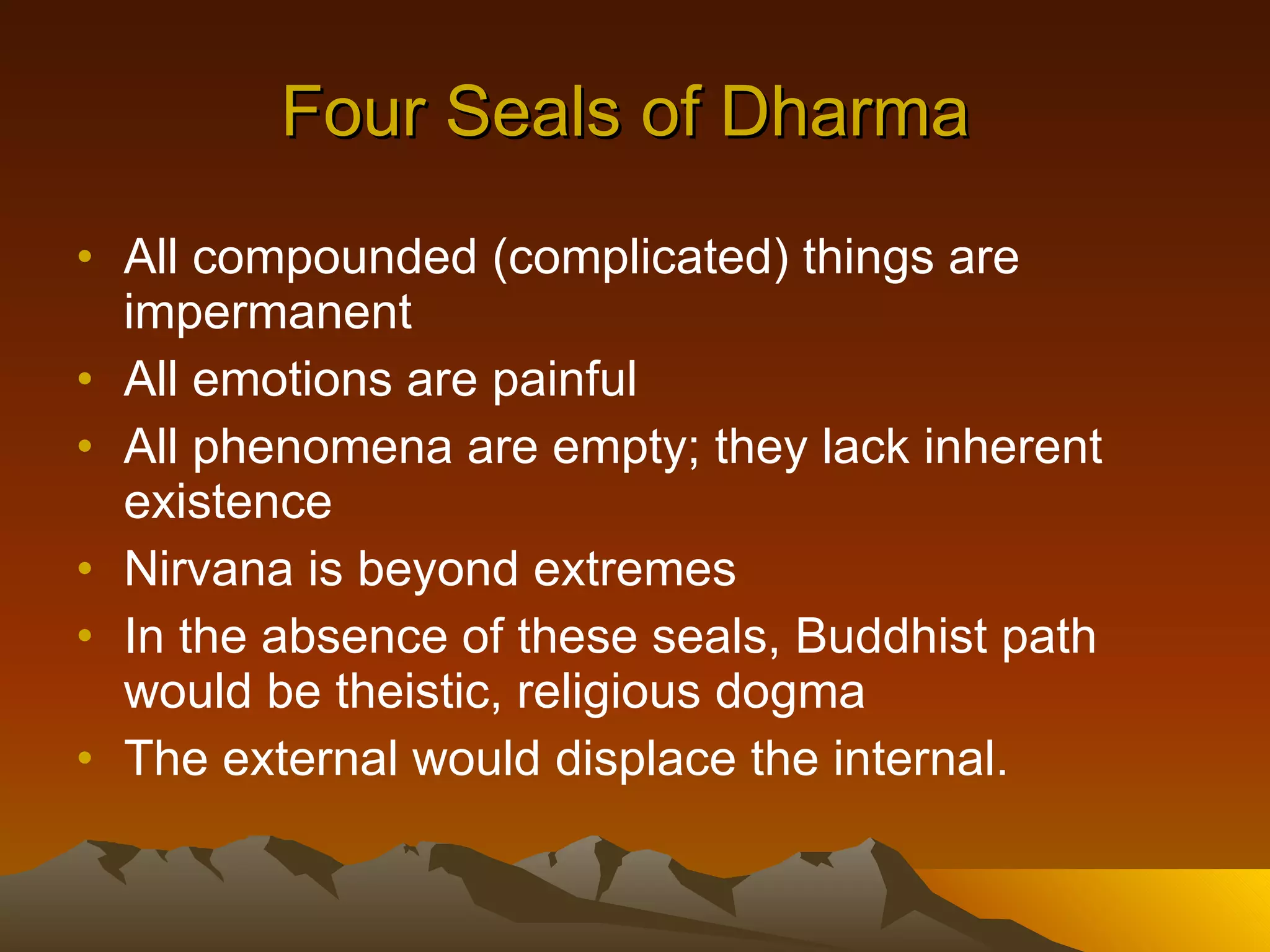 Four Seals of Dharma  All compounded (complicated) things are impermanent All emotions are painful All phenomena are empty; they lack inherent existence Nirvana is beyond extremes In the absence of these seals, Buddhist path would be theistic, religious dogma The external would displace the internal.  