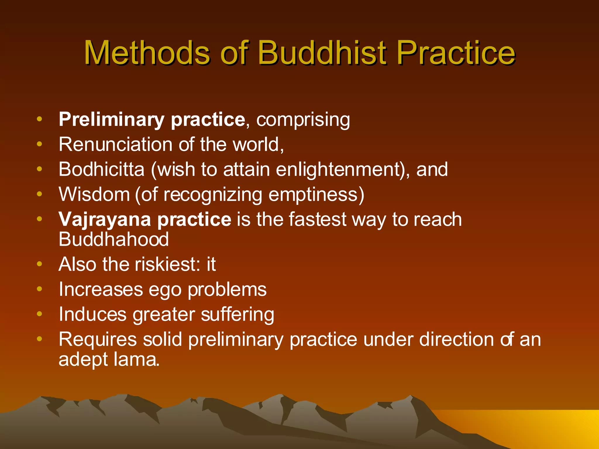 Methods of Buddhist Practice Preliminary practice , comprising  Renunciation of the world, Bodhicitta (wish to attain enlightenment), and Wisdom (of recognizing emptiness) Vajrayana practice  is the fastest way to reach Buddhahood Also the riskiest: it Increases ego problems Induces greater suffering Requires solid preliminary practice under direction of an adept lama.  