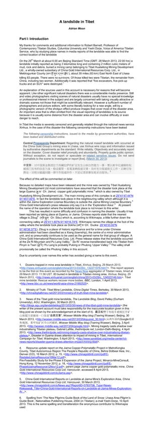 A landslide in Tibet
Adrian Moon
Part I: Introduction
My thanks for comments and additional information to Robert Barnett, Professor of
Contemporary Tibetan Studies, Columbia University and Yeshi Dorje, Voice of America Tibetan
Service, who by studying place names in media reports of the landslide was able to find the
correct location of the landslide
On the 29
th
March at about 6.00 am Beijing Standard Time (GMT: 28 March 2013, 22:00 hrs) a
landslide initially reported as being 3 kilometres long and containing 2 million cubic meters of
mud, rock and debris, buried a mining camp belonging to Tibet Huatailong Mining Development
Ltd., a wholly-owned subsidiary of China Gold International Resources Corp. Ltd., in
Meldrogunkar County (མལ་གྲོ་གུང་དཀར་རྲོང་), about 39 miles (63 km) East North East of Lhasa
killing 83 people. There were no survivors. Of those killed two were Tibetan, the remainder from
China, including two women. Additionally it was reported that “five excavators, five pick-up
trucks and an SUV” were destroyed.
1
An explanation of the sources used in this account is necessary for reasons that will become
apparent. Like other significant natural disasters there was a considerable media presence. Still
and video photographers visiting scenes of natural disasters usually have no special knowledge
or professional interest in the subject and are largely concerned with taking visually attractive or
dramatic scenes not those that might be scientifically relevant. However a sufficient number of
photographers and picture editors, with some literally looking for a new angle, will by a
photographic version of the shotgun effect produce images that cover most of the disaster area.
An important area that is often omitted from the visual reporting of landslides is its source
because it is usually some distance from the disaster area and can involve difficulty or even
danger to reach.
In Tibet the media is severely censored and generally retailed through the national news service
Xinhua. In the case of this disaster the following censorship instructions have been leaked
The following censorship instructions, issued to the media by government authorities, have
been leaked and distributed online.
Central Propaganda Department: Regarding the natural massif landslide with occurred at
the China Gold Group’s mining area in Lhasa, use Xinhua wire copy and information issued
by authorative departments as the standard. Write reliably. Objectively and accurately report
on the disaster. Cover disaster relief promptly and abundantly. Properly guide public opinion.
Without exception, do not report or speculate on related sensitive issues. Do not send
journalists to the scene to investigate or report [live]. (March 30, 2013)
中宣部：对中国黄金集团位于西藏拉萨的矿区发生山体自然塌方一事，要以新华社通稿和权
威部门发布的信息为准，稳妥握管，客观准确报道灾情，及时充分报道救灾工作，正确引导
舆论，对相关敏感问题一律不作报道炒作，不派记者到事发地采访报导。
2
The effect of this will be commented on later.
Because no detailed maps have been released and the mine was owned by Tibet Huatailong
Mining Development Ltd most commentators have assumed that the disaster took place at the
large Gyama (རྒྱ་མ་ Ch: Jiama) copper gold polymetallic mine.
3
which is also owned by Tibet
Huatailong Mining Development Ltd.. The main mining area of this complex is at 29°41'47.44"N
91°45'7.00"E. In fact the landslide took place in the neighbouring valley which although it is
within the Jiama Exploration License Boundary is outside the Jiama Mining License Boundary.
4
China Gold International’s press releases only say it is in the ‘Exploration Area’.
5
At present
the name of the operation where the landslide took place is not known to this writer.
This has resulted in some difficulty and confusion in naming the disaster. Usually it has
been reported as taking place at Gyama, or Jiama. Chinese reports state that the nearest
village is Zibug
6
(གཟི་སྦུག་ Ch: Sibu) which is, according to Wikimapia, a little further down the
connecting valley at 29°41'1.60"N 91°49'16.74"E. Wikimapia names the village at the foot of the
valley where the landslide took place as Dokha (མདྲོ་ཁ་Ch: Duoka 29°40'33.93"N
91°48'38.37"E). Zibug is a place of historic significance and for a time under Chinese
administration had been classified as a Xiang (township), the centre of a minor administrative
unit, and so presumably continues to be used as the general name for that group of villages. A
China Gold International Resources Corp. Ltd. Press release states that the landslide occurred
at the Ze Ri Mountain and Pu Lang Valley.
7
‘Ze Ri’ reverse transliterated back into Tibetan from
Pinyin is Tseri (རྩེ་རི) ‘Pu Lang’is probably Pulong or Phulong ‘Upper Valley’.
8
The valley shall
provisionally be called the Phulong Valley in this account.
Due to uncertainty over names this writer has avoided giving a name to this event.
1. Dozens trapped in mine area landslide in Tibet, Xinhua, Beijing, 29 March 2013,
<http://news.xinhuanet.com/english/china/2013-03/29/c_132271976.htm?>. This report appears
to be the first on this event as recorded by the News Now aggregator of Tibetan news, timed at
29 March 2013: 11:36 UST. 83 buried in landslide in Tibetan mining area, Xinhua, Beijing, 29
March 2013, <http://news.xinhuanet.com/english/china/2013-03/29/c_124522149.htm>. Tibet
mine landslide: Rescue workers recover more bodies, BBC, London, 1 April 2013,
<http://www.bbc.co.uk/news/world-asia-china-21992525>.
2. Ministry of Truth: Tibet Mine Landslide, China Digital Times, Berkeley, 30 March 2013,
<http://chinadigitaltimes.net/2013/03/ministry-of-truth-tibet-mine-landslide>.
3. News of the Tibet gold mine landslide, The Landslide Blog, David Petley (Durham
University), AGU, Washington, 30 March 2013,
<http://blogs.agu.org/landslideblog/2013/03/30/news-of-the-tibet-gold-mine-landslide> (the
writer of the present account must take responsibility for the inaccurate location given in this
blog post as shown by the acknowledgement at the start of it). 藏王松赞干布故乡被疯狂开矿，
山体塌方却被统一口径是“自然灾害”, Woeser Middle Way blog (Tsering Woeser), Beijing, 30
March 2013, <http://woeser.middle-way.net/2013/03/blog-post_30.html>,从两年前的Google地球
和地图，看甲玛矿区令山河破碎, Woeser Middle Way blog (Tsering Woeser), Beijing, 3 April
2013, <http://woeser.middle-way.net/2013/04/google.html>, Mining tragedy casts shadow over
industrialising Tibetan plateau, Gabriel Lafitte, thethirdpole.net, London-Delhi-Beijing, 4 April
2013, <http://www.thethirdpole.net/mining-tragedy-casts-shadow-over-industrialising-tibetan-
plateau>, Disaster in Gyama draws attention to impact of mining in Tibet, International
Campaign for Tibet, Washington, 5 April 2013, <http://www.savetibet.org/media-center/ict-
news-reports/disaster-gyama-draws-attention-impact-mining-tibet>.
4. Resource update report on the Jiama Copper-Polymetallic Project in MetroKongka
County, Tibet Autonomous Region The People’s Republic of China, Behre Dolbear Asia, Inc.,
Denver (CO), 16 March 2012, p. 15, <http://www.chinagoldintl.com/i/pdf/C-
RestatedJiamaResource16Mar12.pdf>.
Pre-Feasibility Study for the Phase II Expansion of the Jiama Project, Minarco-MineConsult,
Hong Kong, 12 November 2012, p. 18, <http://www.chinagoldintl.com/i/pdf/E-
PhaseIIJiamaResource12Nov12.pdf>, parent page Jiama copper gold polymetallic mine, China
Gold International Resources Corp Ltd, Vancouver, accessed 8 April 2013,
<http://www.chinagoldintl.com/s/Jiama.asp>.
5. China Gold International Reports on Landslide at Jiama Mine's Exploration Area, China
Gold International Resources Corp Ltd, Vancouver, 30 March 2013,
<http://www.chinagoldintl.com/s/News.asp?ReportID=578375&_Type=News-
Releases&_Title=China-Gold-International-Reports-on-Landslide-at-Jiama-Mines-Exploration-
Ar...>.
6. Spelling from ‘The New Pilgrims Guide Book of the Land of Snow: Lhasa Area Pilgrim’s
Guide Book’, Nationalities Publishing House, 2004 (in Tibetan); e-mail Yeshi Dorje, 10 April
2013. This is the same spelling and transliteration the anonymous contributor to Wikimapia
used
 