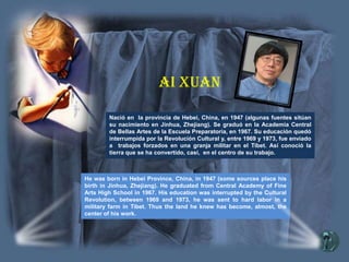 Nació en la provincia de Hebei, China, en 1947 (algunas fuentes sitúan
su nacimiento en Jinhua, Zhejiang). Se graduó en la Academia Central
de Bellas Artes de la Escuela Preparatoria, en 1967. Su educación quedó
interrumpida por la Revolución Cultural y, entre 1969 y 1973, fue enviado
a trabajos forzados en una granja militar en el Tibet. Así conoció la
tierra que se ha convertido, casi, en el centro de su trabajo.
He was born in Hebei Province, China, in 1947 (some sources place his
birth in Jinhua, Zhejiang). He graduated from Central Academy of Fine
Arts High School in 1967. His education was interrupted by the Cultural
Revolution, between 1969 and 1973, he was sent to hard labor in a
military farm in Tibet. Thus the land he knew has become, almost, the
center of his work.
Ai Xuan
 