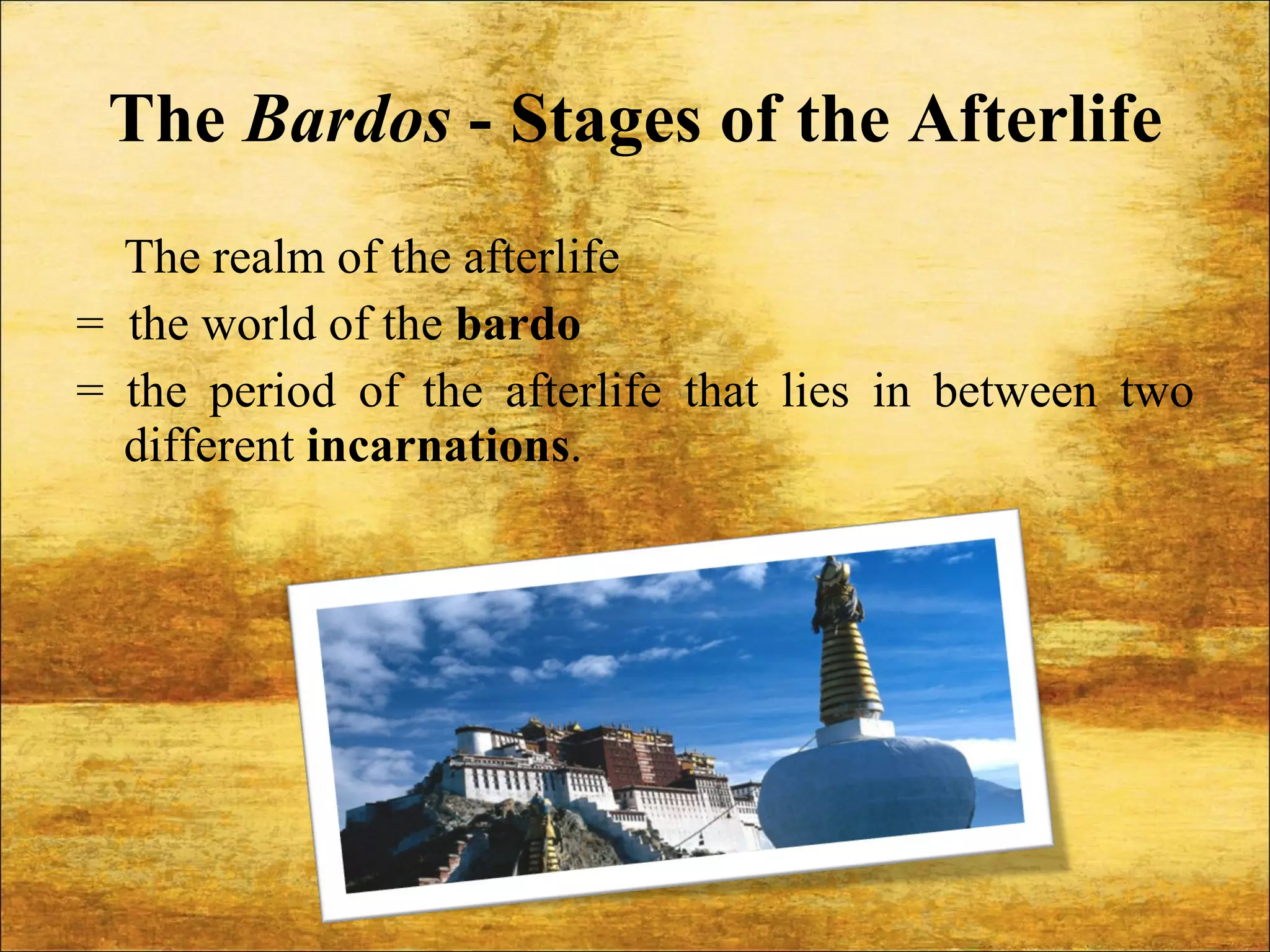 The  Bardos  - Stages of the Afterlife The realm of the afterlife  =  the world of the  bardo  = the period of the afterlife that lies in between two different  incarnations . 