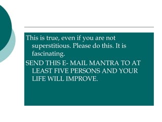 This is true, even if you are not superstitious. Please do this. It is fascinating.  SEND THIS E- MAIL MANTRA TO AT LEAST FIVE PERSONS AND YOUR LIFE WILL IMPROVE. 