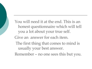 You will need it at the end. This is an honest questionnaire which will tell you a lot about your true self.  Give an  answer for each item. The first thing that comes to mind is usually your best answer. Remember – no one sees this but you. 