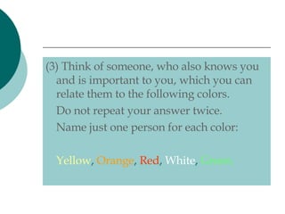 (3) Think of someone, who also knows you and is important to you, which you can relate them to the following colors.  Do not repeat your answer twice. Name just one person for each color: Yellow ,  Orange ,  Red ,  White ,  Green. 