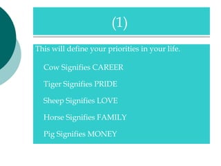This will define your priorities in your life. Cow Signifies CAREER Tiger Signifies PRIDE Sheep Signifies LOVE Horse Signifies FAMILY Pig Signifies MONEY (1)  