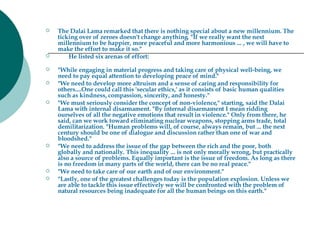 The Dalai Lama remarked that there is nothing special about a new millennium. The ticking over of zeroes doesn't change anything. "If we really want the next millennium to be happier, more peaceful and more harmonious ... , we will have to make the effort to make it so."          He listed six arenas of effort:     "While engaging in material progress and taking care of physical well-being, we need to pay equal attention to developing peace of mind."   "We need to develop more altruism and a sense of caring and responsibility for others....One could call this 'secular ethics,' as it consists of basic human qualities such as kindness, compassion, sincerity, and honesty."   "We must seriously consider the concept of non-violence," starting, said the Dalai Lama with internal disarmament. "By internal disarmament I mean ridding ourselves of all the negative emotions that result in violence." Only from there, he said, can we work toward eliminating nuclear weapons, stopping arms trade, total demilitarization. "Human problems will, of course, always remain, but ... the next century should be one of dialogue and discussion rather than one of war and bloodshed."   "We need to address the issue of the gap between the rich and the poor, both globally and nationally. This inequality ... is not only morally wrong, but practically also a source of problems. Equally important is the issue of freedom. As long as there is no freedom in many parts of the world, there can be no real peace."   "We need to take care of our earth and of our environment."   "Lastly, one of the greatest challenges today is the population explosion. Unless we are able to tackle this issue effectively we will be confronted with the problem of natural resources being inadequate for all the human beings on this earth."    