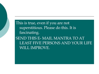 This is true, even if you are not superstitious. Please do this. It is fascinating.  SEND THIS E- MAIL MANTRA TO AT LEAST FIVE PERSONS AND YOUR LIFE WILL IMPROVE. 