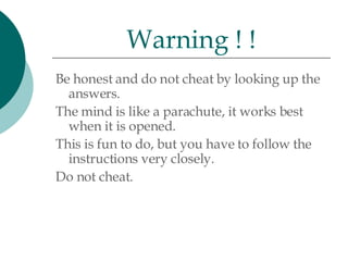 Be honest and do not cheat by looking up the answers.  The mind is like a parachute, it works best when it is opened.  This is fun to do, but you have to follow the instructions very closely.  Do not cheat. Warning ! ! 