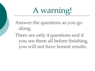 Answer the questions as you go along.  There are only 4 questions and if you see them all before finishing, you will not have honest results. A warning! 
