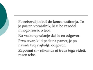 Potreboval jih boš do konca testiranja. To
je pošten vprašalnik, ki ti bo razodel
mnogo resnic o tebi.
Na vsako vprašanje daj le en odgovor.
Prva stvar, ki ti pade na pamet, je po
navadi tvoj najboljši odgovor.
Zapomni si – nikomur ni treba tega videti,
razen tebe.
 