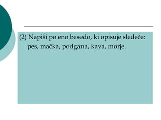 (2) Napiši po eno besedo, ki opisuje sledeče:
   pes, mačka, podgana, kava, morje.
 