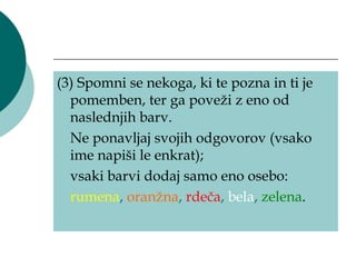 (3) Spomni se nekoga, ki te pozna in ti je
  pomemben, ter ga poveži z eno od
  naslednjih barv.
  Ne ponavljaj svojih odgovorov (vsako
  ime napiši le enkrat);
  vsaki barvi dodaj samo eno osebo:
  rumena, oranžna, rdeča, bela, zelena.
 