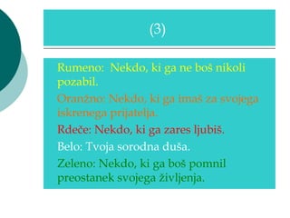 (3)

Rumeno: Nekdo, ki ga ne boš nikoli
pozabil.
Oranžno: Nekdo, ki ga imaš za svojega
iskrenega prijatelja.
Rdeče: Nekdo, ki ga zares ljubiš.
Belo: Tvoja sorodna duša.
Zeleno: Nekdo, ki ga boš pomnil
preostanek svojega življenja.
 
